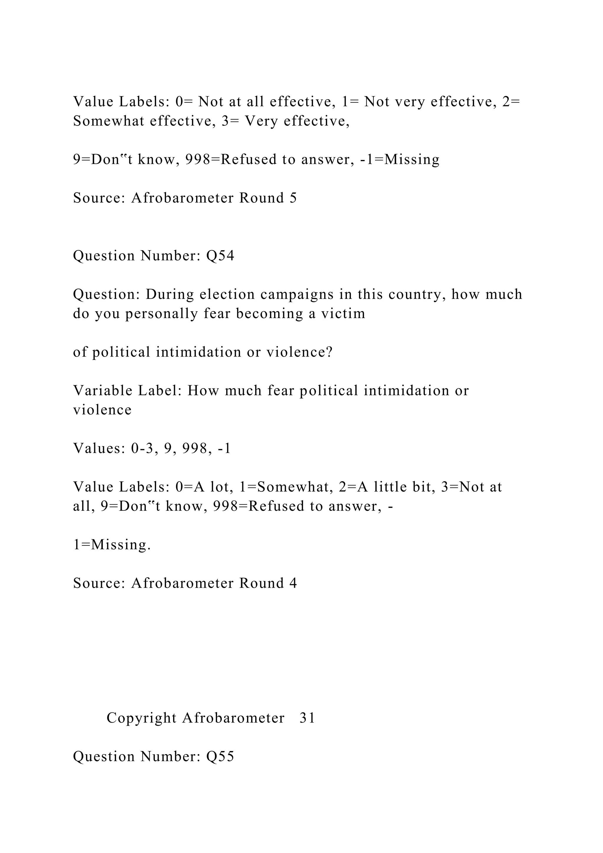 Value Labels: 0= Not at all effective, 1= Not very effective, 2=
Somewhat effective, 3= Very effective,
9=Don‟t know, 998=Refused to answer, -1=Missing
Source: Afrobarometer Round 5
Question Number: Q54
Question: During election campaigns in this country, how much
do you personally fear becoming a victim
of political intimidation or violence?
Variable Label: How much fear political intimidation or
violence
Values: 0-3, 9, 998, -1
Value Labels: 0=A lot, 1=Somewhat, 2=A little bit, 3=Not at
all, 9=Don‟t know, 998=Refused to answer, -
1=Missing.
Source: Afrobarometer Round 4
Copyright Afrobarometer 31
Question Number: Q55
 