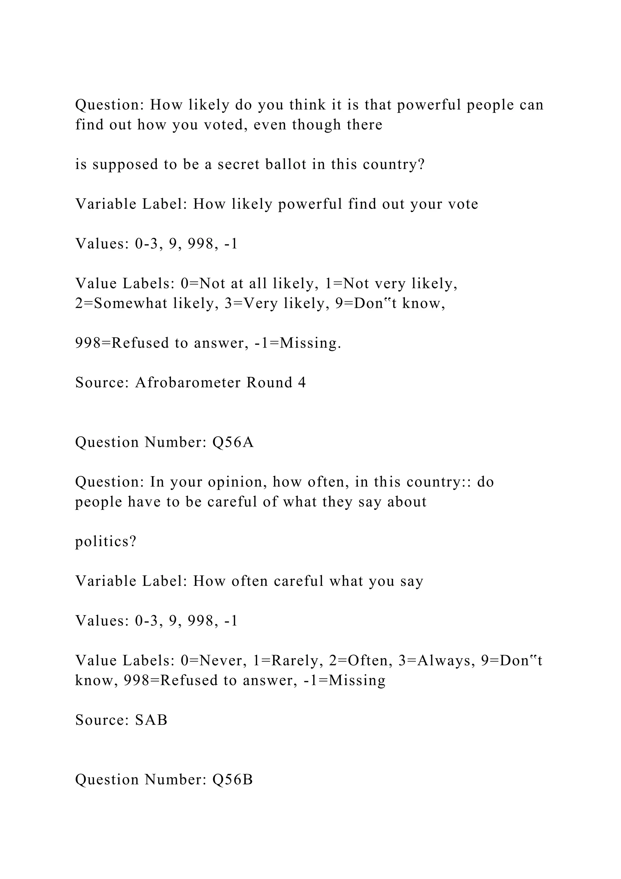 Question: How likely do you think it is that powerful people can
find out how you voted, even though there
is supposed to be a secret ballot in this country?
Variable Label: How likely powerful find out your vote
Values: 0-3, 9, 998, -1
Value Labels: 0=Not at all likely, 1=Not very likely,
2=Somewhat likely, 3=Very likely, 9=Don‟t know,
998=Refused to answer, -1=Missing.
Source: Afrobarometer Round 4
Question Number: Q56A
Question: In your opinion, how often, in this country:: do
people have to be careful of what they say about
politics?
Variable Label: How often careful what you say
Values: 0-3, 9, 998, -1
Value Labels: 0=Never, 1=Rarely, 2=Often, 3=Always, 9=Don‟t
know, 998=Refused to answer, -1=Missing
Source: SAB
Question Number: Q56B
 