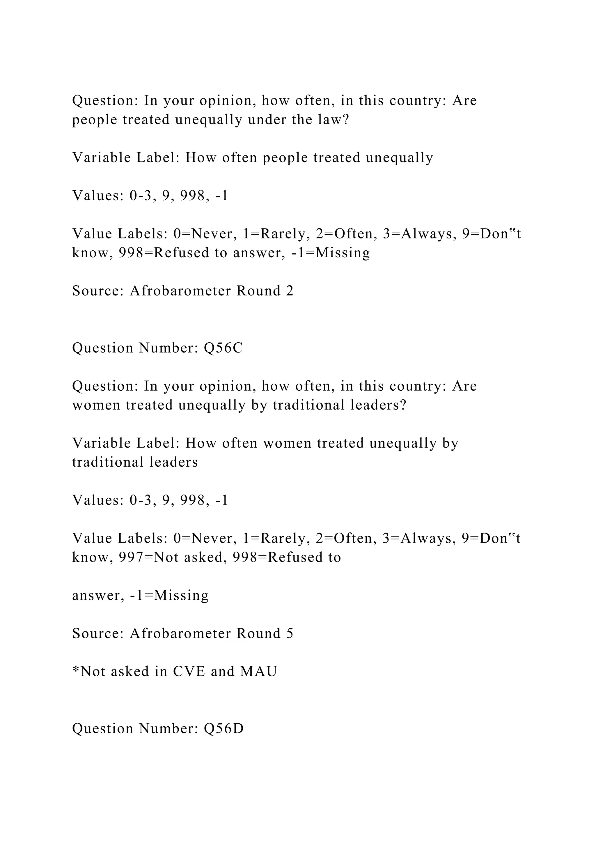 Question: In your opinion, how often, in this country: Are
people treated unequally under the law?
Variable Label: How often people treated unequally
Values: 0-3, 9, 998, -1
Value Labels: 0=Never, 1=Rarely, 2=Often, 3=Always, 9=Don‟t
know, 998=Refused to answer, -1=Missing
Source: Afrobarometer Round 2
Question Number: Q56C
Question: In your opinion, how often, in this country: Are
women treated unequally by traditional leaders?
Variable Label: How often women treated unequally by
traditional leaders
Values: 0-3, 9, 998, -1
Value Labels: 0=Never, 1=Rarely, 2=Often, 3=Always, 9=Don‟t
know, 997=Not asked, 998=Refused to
answer, -1=Missing
Source: Afrobarometer Round 5
*Not asked in CVE and MAU
Question Number: Q56D
 