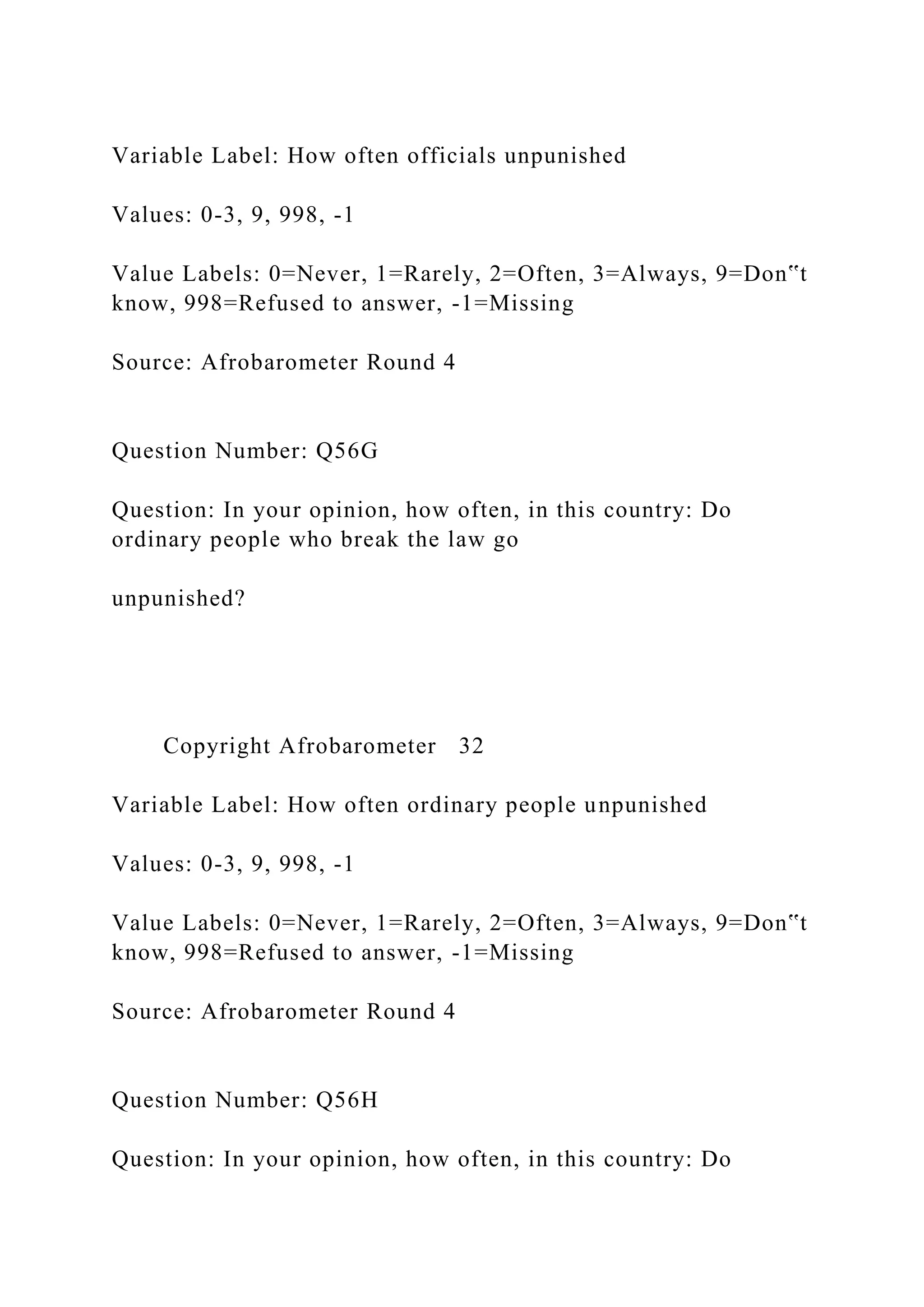 Variable Label: How often officials unpunished
Values: 0-3, 9, 998, -1
Value Labels: 0=Never, 1=Rarely, 2=Often, 3=Always, 9=Don‟t
know, 998=Refused to answer, -1=Missing
Source: Afrobarometer Round 4
Question Number: Q56G
Question: In your opinion, how often, in this country: Do
ordinary people who break the law go
unpunished?
Copyright Afrobarometer 32
Variable Label: How often ordinary people unpunished
Values: 0-3, 9, 998, -1
Value Labels: 0=Never, 1=Rarely, 2=Often, 3=Always, 9=Don‟t
know, 998=Refused to answer, -1=Missing
Source: Afrobarometer Round 4
Question Number: Q56H
Question: In your opinion, how often, in this country: Do
 