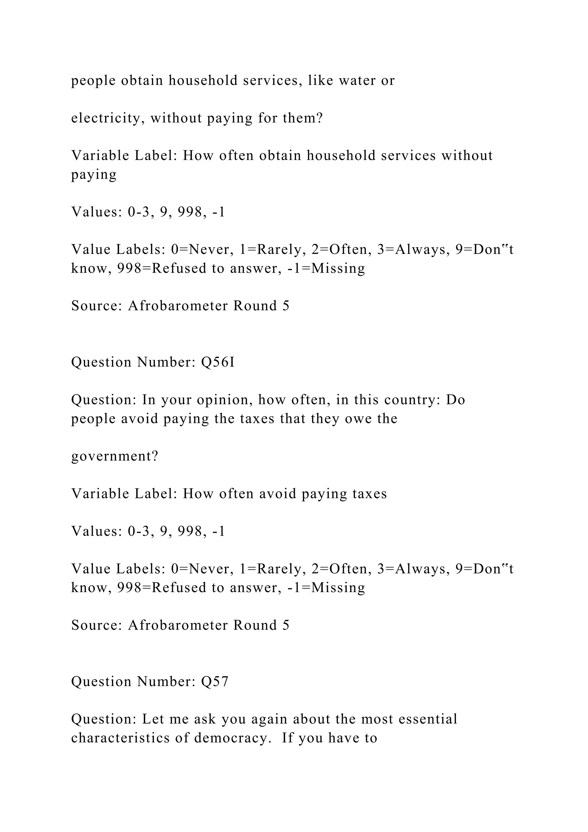 people obtain household services, like water or
electricity, without paying for them?
Variable Label: How often obtain household services without
paying
Values: 0-3, 9, 998, -1
Value Labels: 0=Never, 1=Rarely, 2=Often, 3=Always, 9=Don‟t
know, 998=Refused to answer, -1=Missing
Source: Afrobarometer Round 5
Question Number: Q56I
Question: In your opinion, how often, in this country: Do
people avoid paying the taxes that they owe the
government?
Variable Label: How often avoid paying taxes
Values: 0-3, 9, 998, -1
Value Labels: 0=Never, 1=Rarely, 2=Often, 3=Always, 9=Don‟t
know, 998=Refused to answer, -1=Missing
Source: Afrobarometer Round 5
Question Number: Q57
Question: Let me ask you again about the most essential
characteristics of democracy. If you have to
 