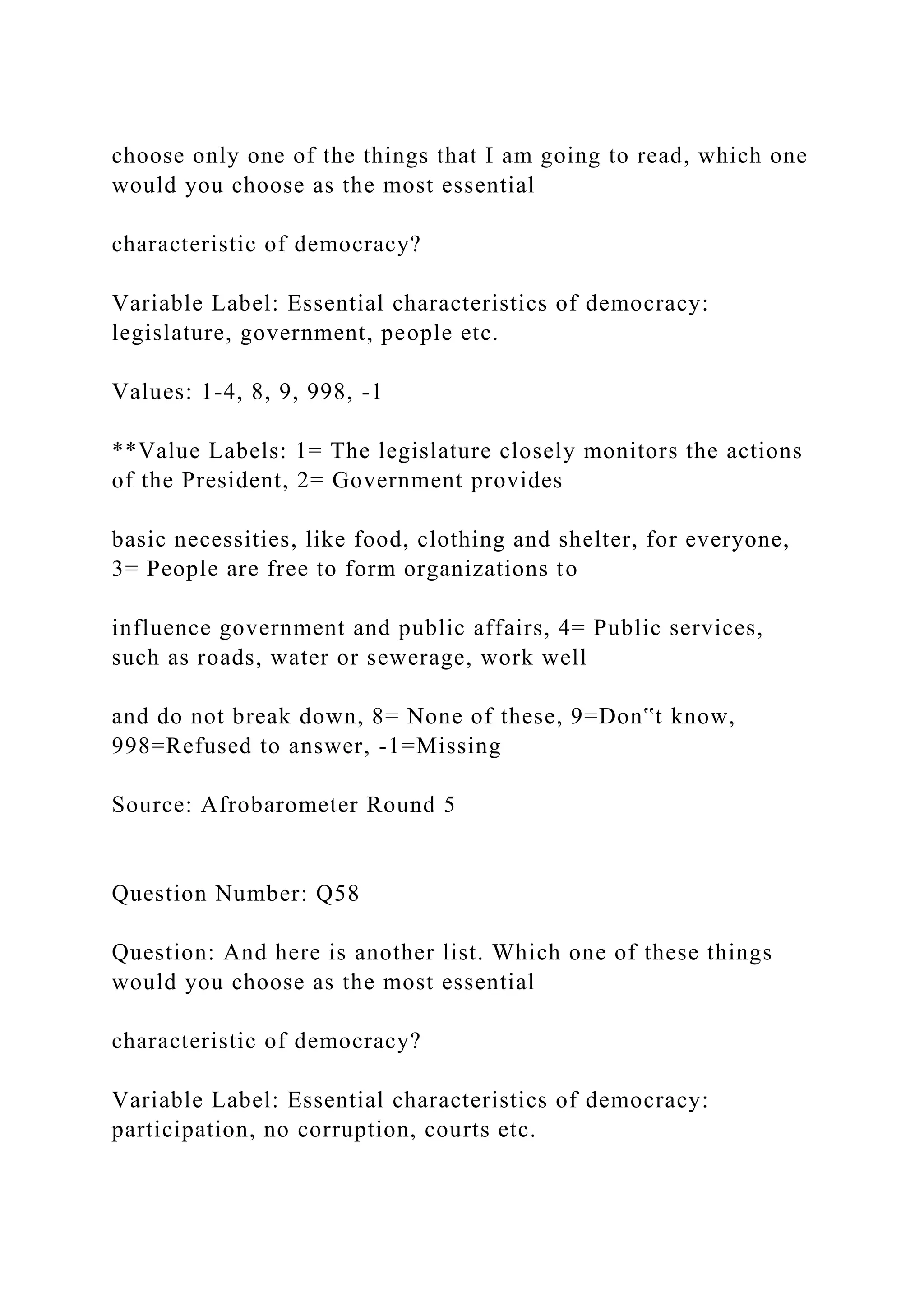 choose only one of the things that I am going to read, which one
would you choose as the most essential
characteristic of democracy?
Variable Label: Essential characteristics of democracy:
legislature, government, people etc.
Values: 1-4, 8, 9, 998, -1
**Value Labels: 1= The legislature closely monitors the actions
of the President, 2= Government provides
basic necessities, like food, clothing and shelter, for everyone,
3= People are free to form organizations to
influence government and public affairs, 4= Public services,
such as roads, water or sewerage, work well
and do not break down, 8= None of these, 9=Don‟t know,
998=Refused to answer, -1=Missing
Source: Afrobarometer Round 5
Question Number: Q58
Question: And here is another list. Which one of these things
would you choose as the most essential
characteristic of democracy?
Variable Label: Essential characteristics of democracy:
participation, no corruption, courts etc.
 