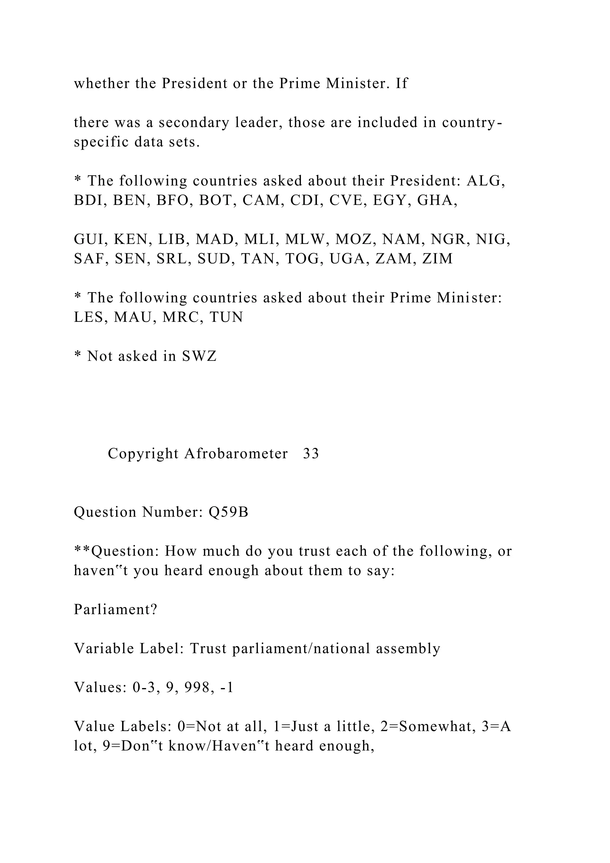whether the President or the Prime Minister. If
there was a secondary leader, those are included in country-
specific data sets.
* The following countries asked about their President: ALG,
BDI, BEN, BFO, BOT, CAM, CDI, CVE, EGY, GHA,
GUI, KEN, LIB, MAD, MLI, MLW, MOZ, NAM, NGR, NIG,
SAF, SEN, SRL, SUD, TAN, TOG, UGA, ZAM, ZIM
* The following countries asked about their Prime Minister:
LES, MAU, MRC, TUN
* Not asked in SWZ
Copyright Afrobarometer 33
Question Number: Q59B
**Question: How much do you trust each of the following, or
haven‟t you heard enough about them to say:
Parliament?
Variable Label: Trust parliament/national assembly
Values: 0-3, 9, 998, -1
Value Labels: 0=Not at all, 1=Just a little, 2=Somewhat, 3=A
lot, 9=Don‟t know/Haven‟t heard enough,
 