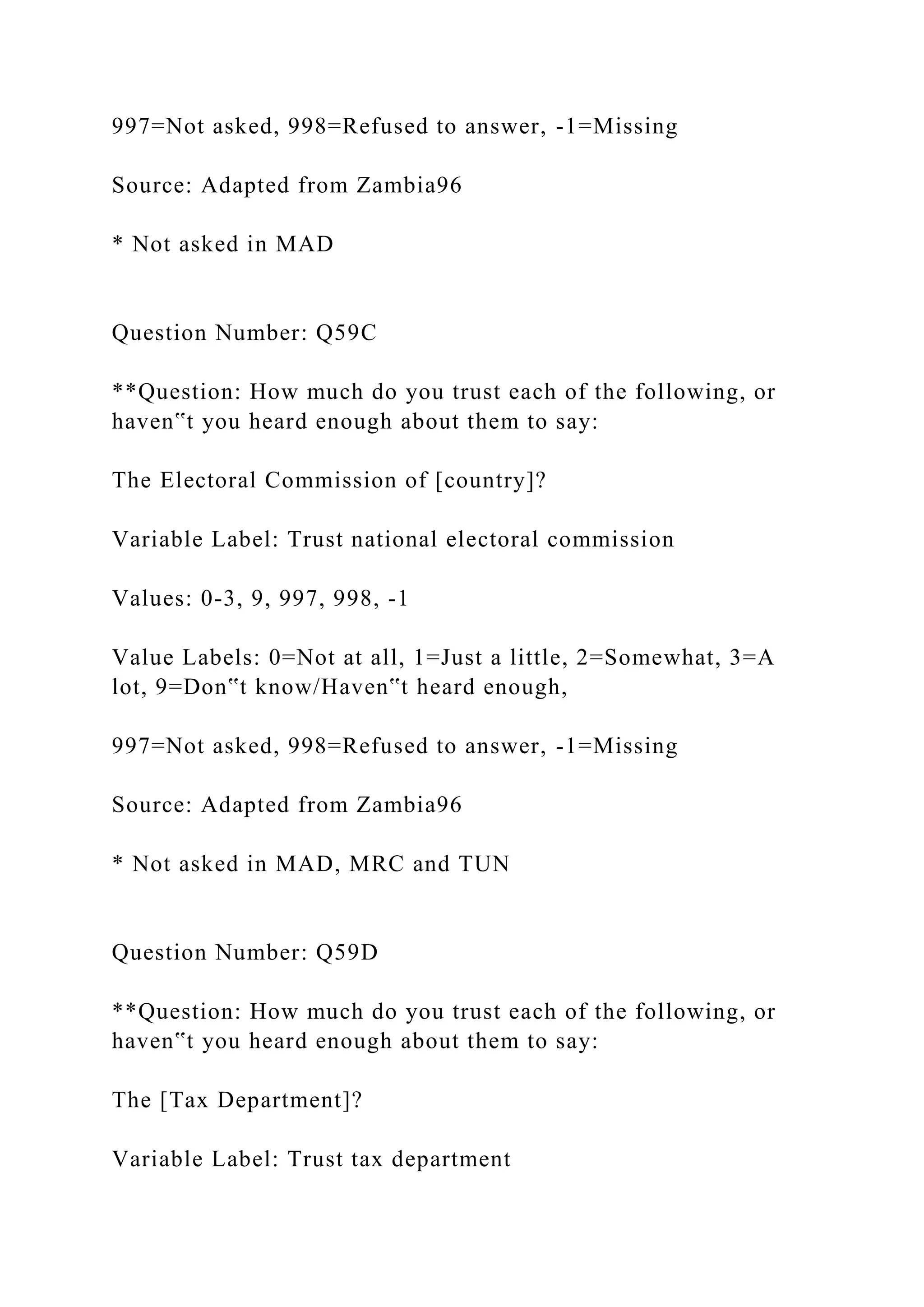 997=Not asked, 998=Refused to answer, -1=Missing
Source: Adapted from Zambia96
* Not asked in MAD
Question Number: Q59C
**Question: How much do you trust each of the following, or
haven‟t you heard enough about them to say:
The Electoral Commission of [country]?
Variable Label: Trust national electoral commission
Values: 0-3, 9, 997, 998, -1
Value Labels: 0=Not at all, 1=Just a little, 2=Somewhat, 3=A
lot, 9=Don‟t know/Haven‟t heard enough,
997=Not asked, 998=Refused to answer, -1=Missing
Source: Adapted from Zambia96
* Not asked in MAD, MRC and TUN
Question Number: Q59D
**Question: How much do you trust each of the following, or
haven‟t you heard enough about them to say:
The [Tax Department]?
Variable Label: Trust tax department
 