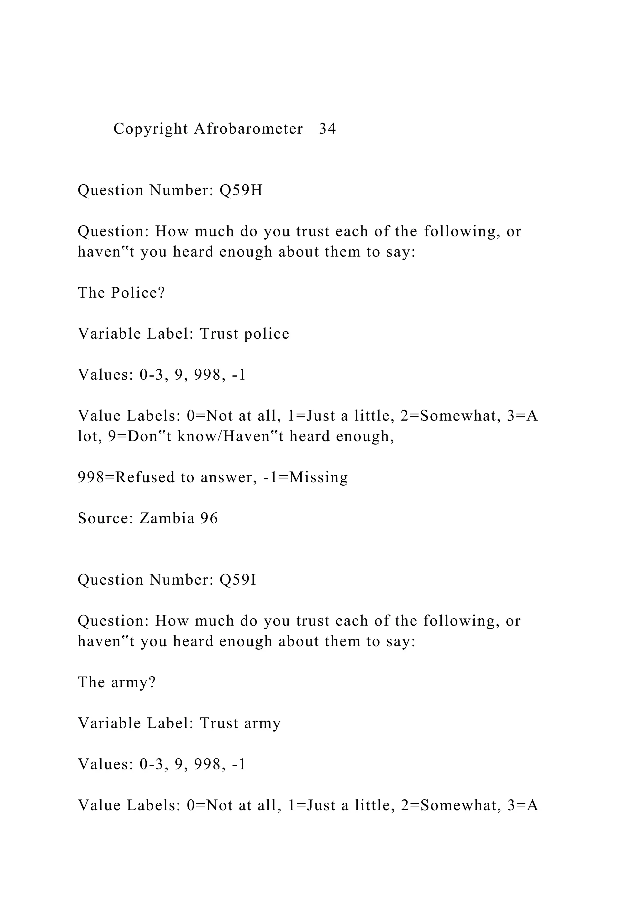 Copyright Afrobarometer 34
Question Number: Q59H
Question: How much do you trust each of the following, or
haven‟t you heard enough about them to say:
The Police?
Variable Label: Trust police
Values: 0-3, 9, 998, -1
Value Labels: 0=Not at all, 1=Just a little, 2=Somewhat, 3=A
lot, 9=Don‟t know/Haven‟t heard enough,
998=Refused to answer, -1=Missing
Source: Zambia 96
Question Number: Q59I
Question: How much do you trust each of the following, or
haven‟t you heard enough about them to say:
The army?
Variable Label: Trust army
Values: 0-3, 9, 998, -1
Value Labels: 0=Not at all, 1=Just a little, 2=Somewhat, 3=A
 