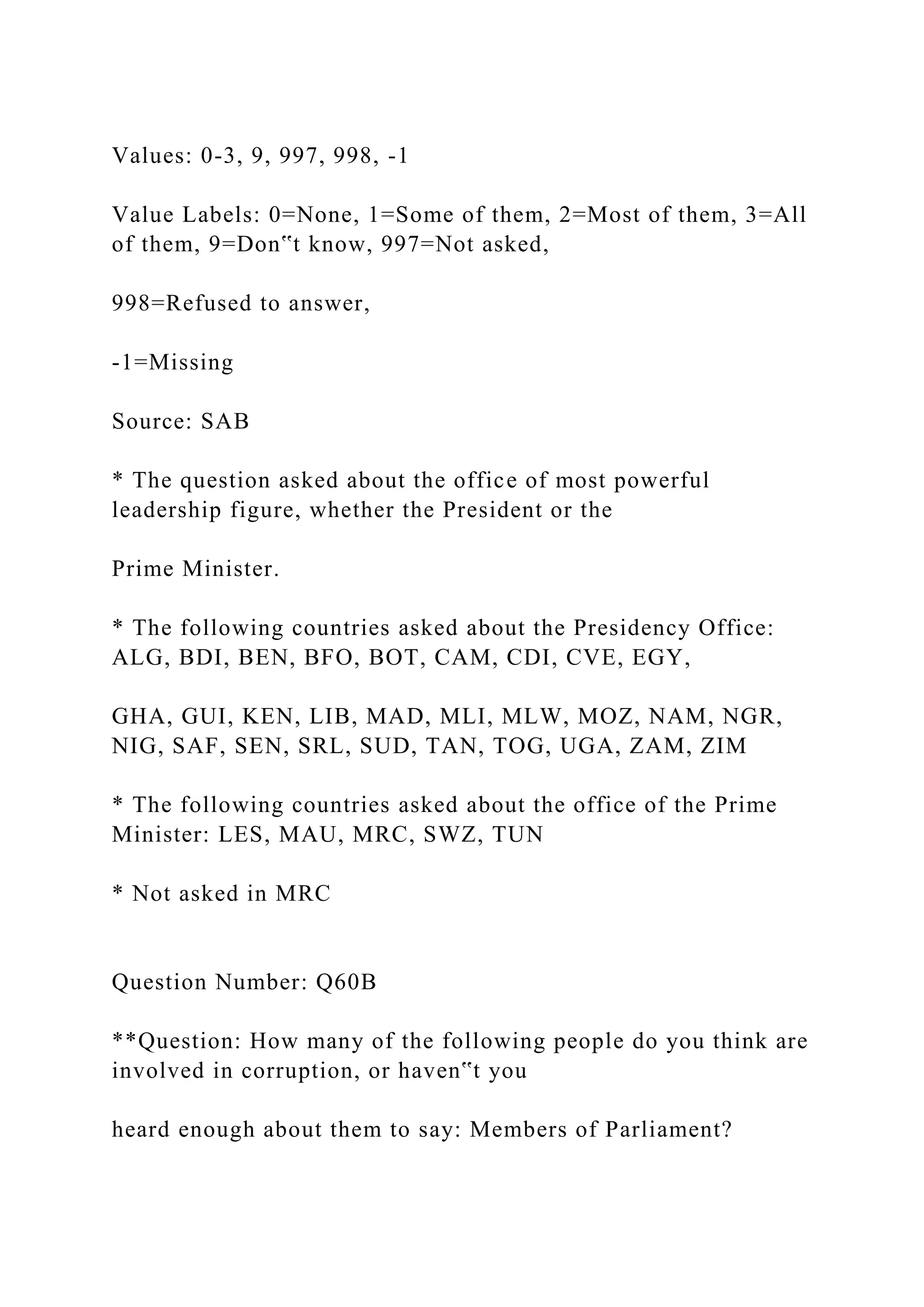 Values: 0-3, 9, 997, 998, -1
Value Labels: 0=None, 1=Some of them, 2=Most of them, 3=All
of them, 9=Don‟t know, 997=Not asked,
998=Refused to answer,
-1=Missing
Source: SAB
* The question asked about the office of most powerful
leadership figure, whether the President or the
Prime Minister.
* The following countries asked about the Presidency Office:
ALG, BDI, BEN, BFO, BOT, CAM, CDI, CVE, EGY,
GHA, GUI, KEN, LIB, MAD, MLI, MLW, MOZ, NAM, NGR,
NIG, SAF, SEN, SRL, SUD, TAN, TOG, UGA, ZAM, ZIM
* The following countries asked about the office of the Prime
Minister: LES, MAU, MRC, SWZ, TUN
* Not asked in MRC
Question Number: Q60B
**Question: How many of the following people do you think are
involved in corruption, or haven‟t you
heard enough about them to say: Members of Parliament?
 