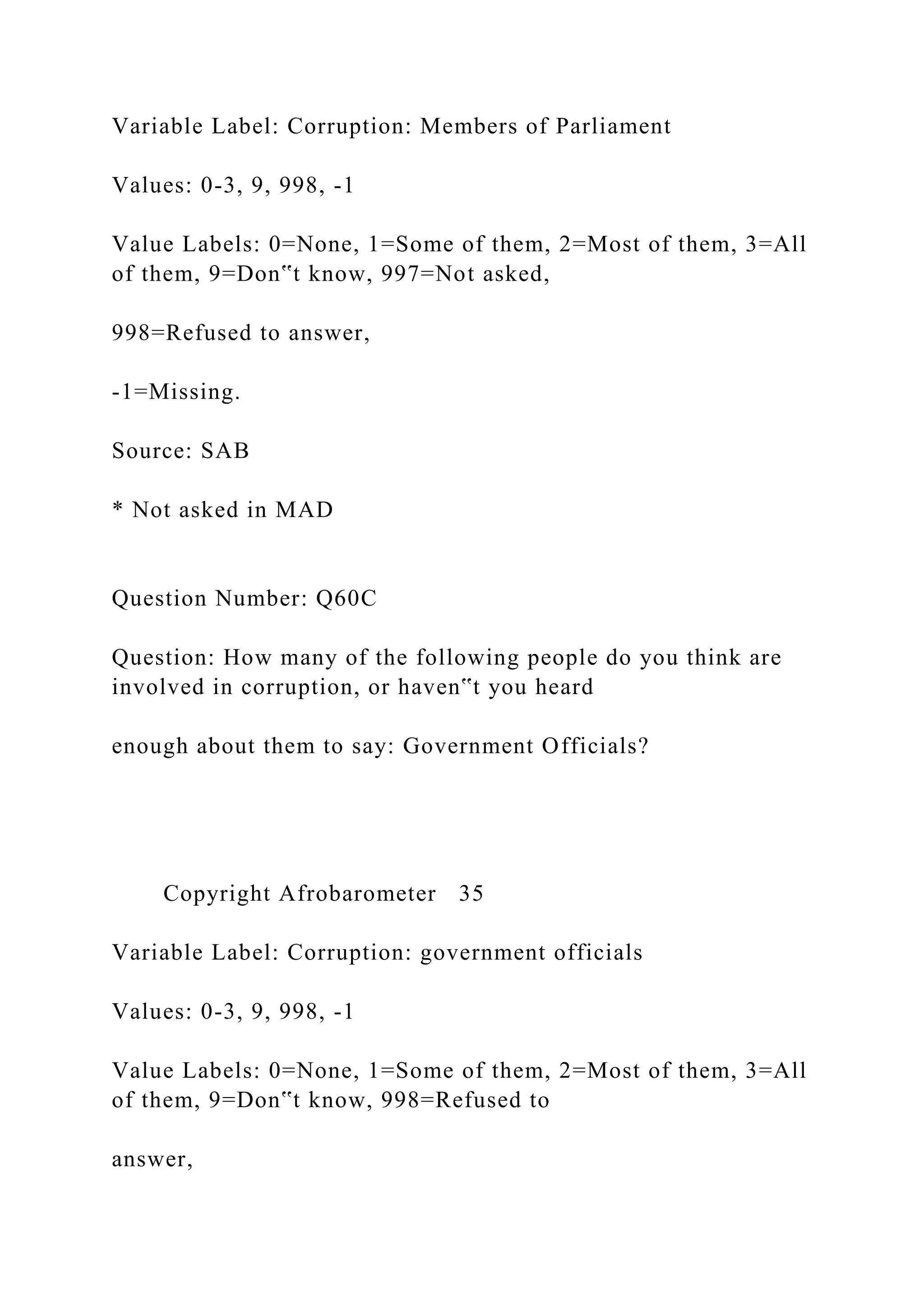 Variable Label: Corruption: Members of Parliament
Values: 0-3, 9, 998, -1
Value Labels: 0=None, 1=Some of them, 2=Most of them, 3=All
of them, 9=Don‟t know, 997=Not asked,
998=Refused to answer,
-1=Missing.
Source: SAB
* Not asked in MAD
Question Number: Q60C
Question: How many of the following people do you think are
involved in corruption, or haven‟t you heard
enough about them to say: Government Officials?
Copyright Afrobarometer 35
Variable Label: Corruption: government officials
Values: 0-3, 9, 998, -1
Value Labels: 0=None, 1=Some of them, 2=Most of them, 3=All
of them, 9=Don‟t know, 998=Refused to
answer,
 