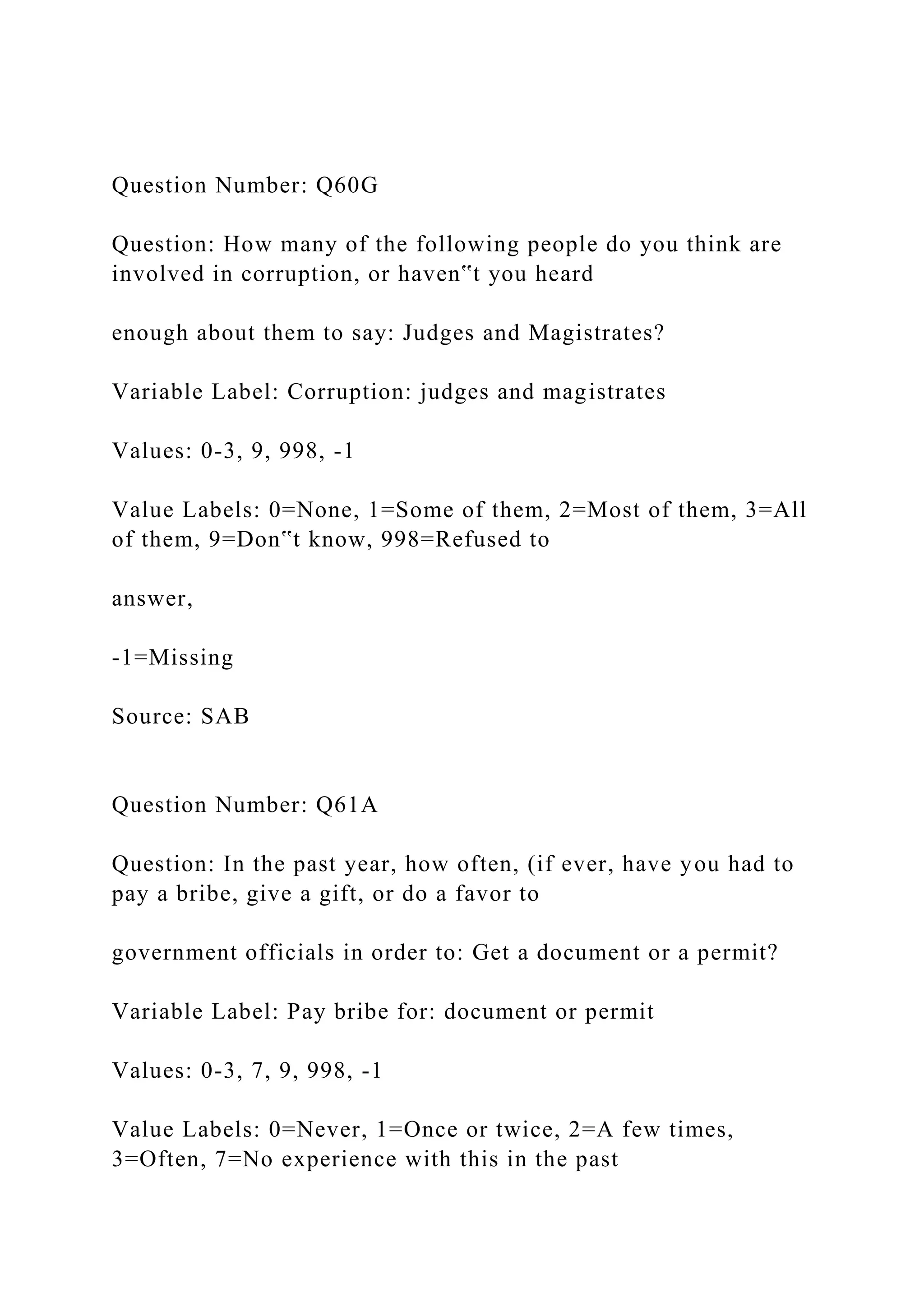 Question Number: Q60G
Question: How many of the following people do you think are
involved in corruption, or haven‟t you heard
enough about them to say: Judges and Magistrates?
Variable Label: Corruption: judges and magistrates
Values: 0-3, 9, 998, -1
Value Labels: 0=None, 1=Some of them, 2=Most of them, 3=All
of them, 9=Don‟t know, 998=Refused to
answer,
-1=Missing
Source: SAB
Question Number: Q61A
Question: In the past year, how often, (if ever, have you had to
pay a bribe, give a gift, or do a favor to
government officials in order to: Get a document or a permit?
Variable Label: Pay bribe for: document or permit
Values: 0-3, 7, 9, 998, -1
Value Labels: 0=Never, 1=Once or twice, 2=A few times,
3=Often, 7=No experience with this in the past
 
