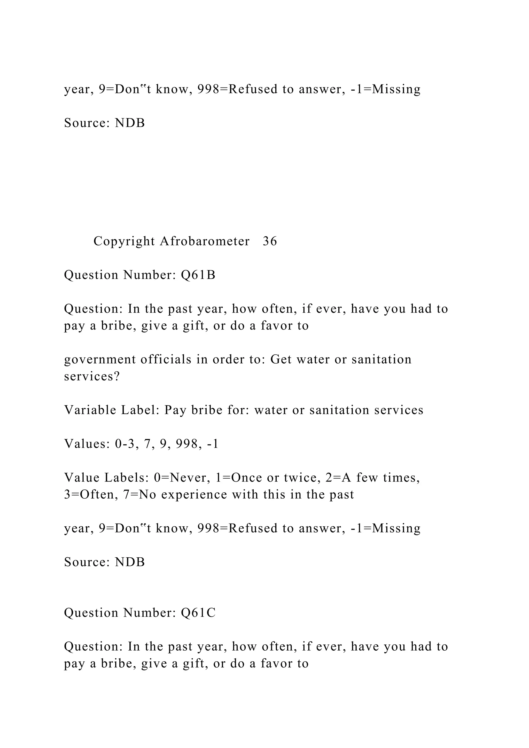 year, 9=Don‟t know, 998=Refused to answer, -1=Missing
Source: NDB
Copyright Afrobarometer 36
Question Number: Q61B
Question: In the past year, how often, if ever, have you had to
pay a bribe, give a gift, or do a favor to
government officials in order to: Get water or sanitation
services?
Variable Label: Pay bribe for: water or sanitation services
Values: 0-3, 7, 9, 998, -1
Value Labels: 0=Never, 1=Once or twice, 2=A few times,
3=Often, 7=No experience with this in the past
year, 9=Don‟t know, 998=Refused to answer, -1=Missing
Source: NDB
Question Number: Q61C
Question: In the past year, how often, if ever, have you had to
pay a bribe, give a gift, or do a favor to
 