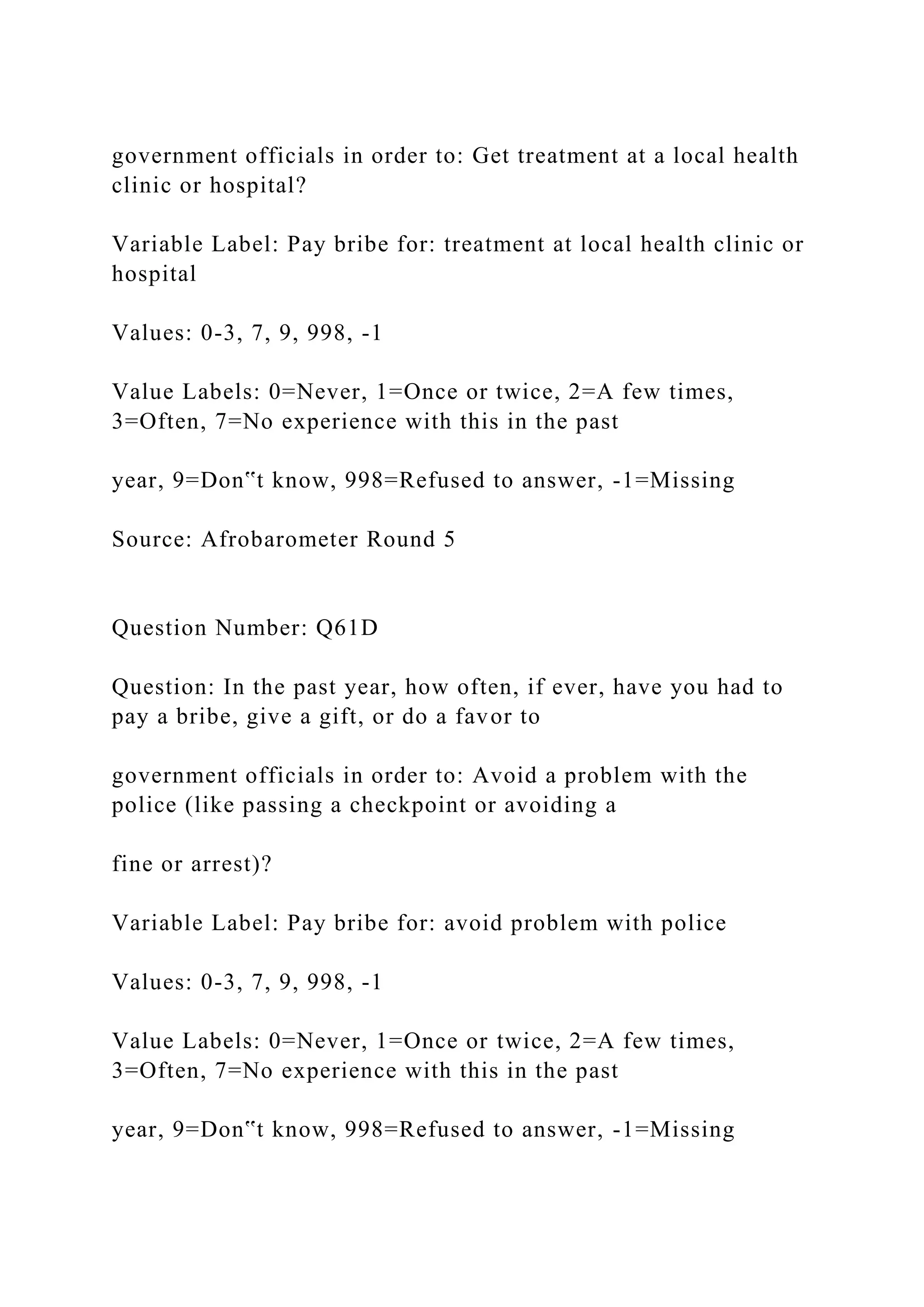 government officials in order to: Get treatment at a local health
clinic or hospital?
Variable Label: Pay bribe for: treatment at local health clinic or
hospital
Values: 0-3, 7, 9, 998, -1
Value Labels: 0=Never, 1=Once or twice, 2=A few times,
3=Often, 7=No experience with this in the past
year, 9=Don‟t know, 998=Refused to answer, -1=Missing
Source: Afrobarometer Round 5
Question Number: Q61D
Question: In the past year, how often, if ever, have you had to
pay a bribe, give a gift, or do a favor to
government officials in order to: Avoid a problem with the
police (like passing a checkpoint or avoiding a
fine or arrest)?
Variable Label: Pay bribe for: avoid problem with police
Values: 0-3, 7, 9, 998, -1
Value Labels: 0=Never, 1=Once or twice, 2=A few times,
3=Often, 7=No experience with this in the past
year, 9=Don‟t know, 998=Refused to answer, -1=Missing
 