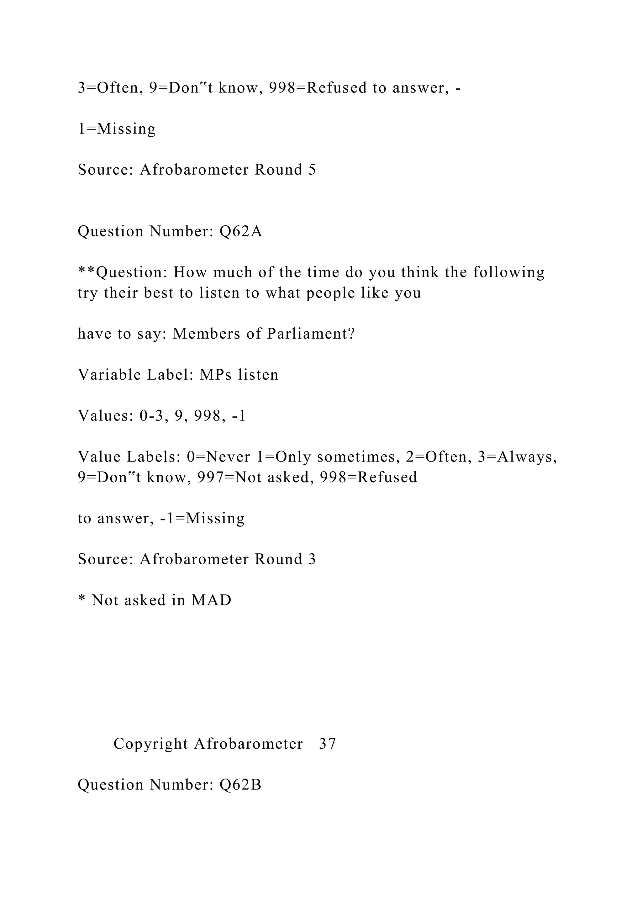 3=Often, 9=Don‟t know, 998=Refused to answer, -
1=Missing
Source: Afrobarometer Round 5
Question Number: Q62A
**Question: How much of the time do you think the following
try their best to listen to what people like you
have to say: Members of Parliament?
Variable Label: MPs listen
Values: 0-3, 9, 998, -1
Value Labels: 0=Never 1=Only sometimes, 2=Often, 3=Always,
9=Don‟t know, 997=Not asked, 998=Refused
to answer, -1=Missing
Source: Afrobarometer Round 3
* Not asked in MAD
Copyright Afrobarometer 37
Question Number: Q62B
 