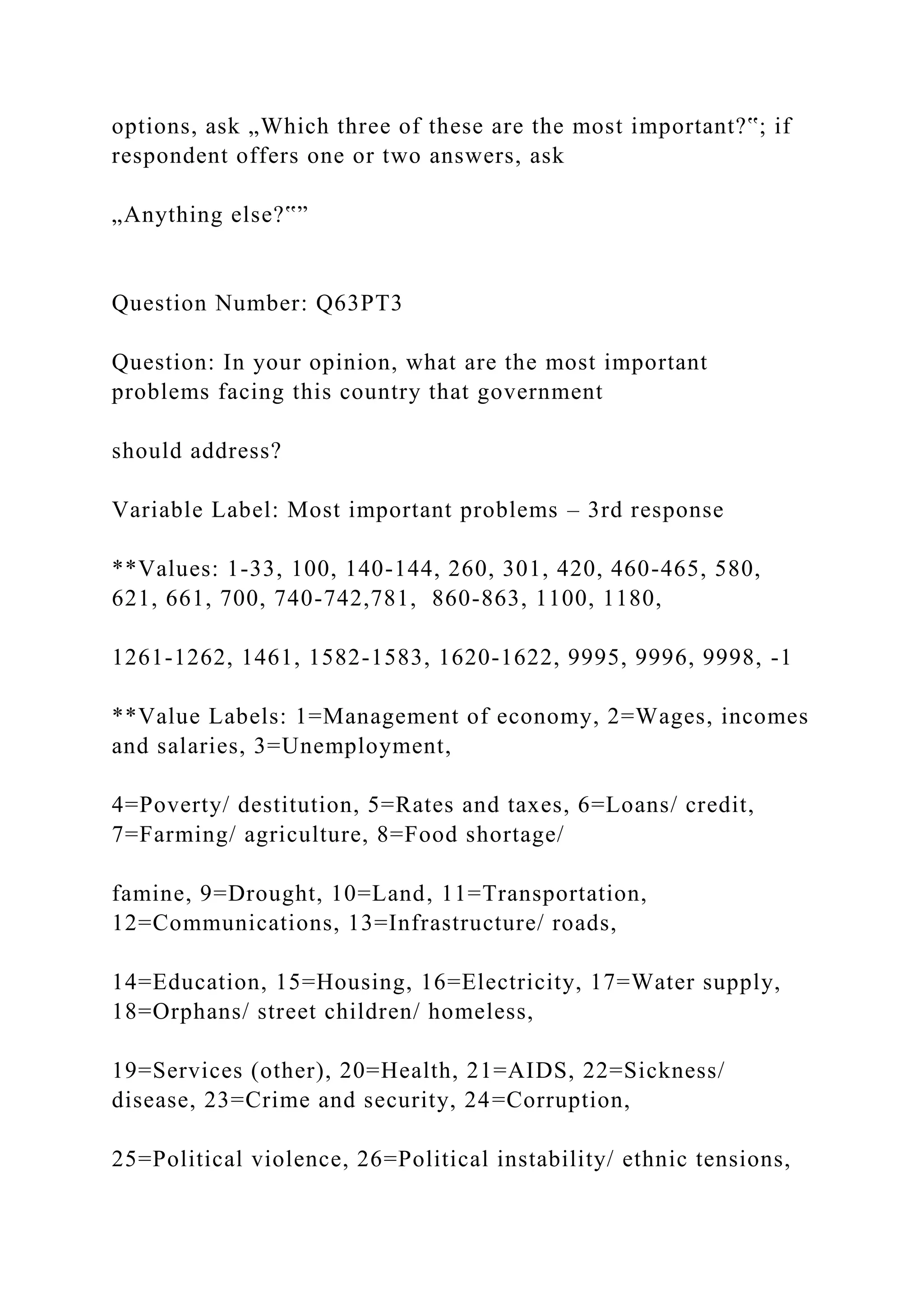options, ask „Which three of these are the most important?‟; if
respondent offers one or two answers, ask
„Anything else?‟”
Question Number: Q63PT3
Question: In your opinion, what are the most important
problems facing this country that government
should address?
Variable Label: Most important problems – 3rd response
**Values: 1-33, 100, 140-144, 260, 301, 420, 460-465, 580,
621, 661, 700, 740-742,781, 860-863, 1100, 1180,
1261-1262, 1461, 1582-1583, 1620-1622, 9995, 9996, 9998, -1
**Value Labels: 1=Management of economy, 2=Wages, incomes
and salaries, 3=Unemployment,
4=Poverty/ destitution, 5=Rates and taxes, 6=Loans/ credit,
7=Farming/ agriculture, 8=Food shortage/
famine, 9=Drought, 10=Land, 11=Transportation,
12=Communications, 13=Infrastructure/ roads,
14=Education, 15=Housing, 16=Electricity, 17=Water supply,
18=Orphans/ street children/ homeless,
19=Services (other), 20=Health, 21=AIDS, 22=Sickness/
disease, 23=Crime and security, 24=Corruption,
25=Political violence, 26=Political instability/ ethnic tensions,
 