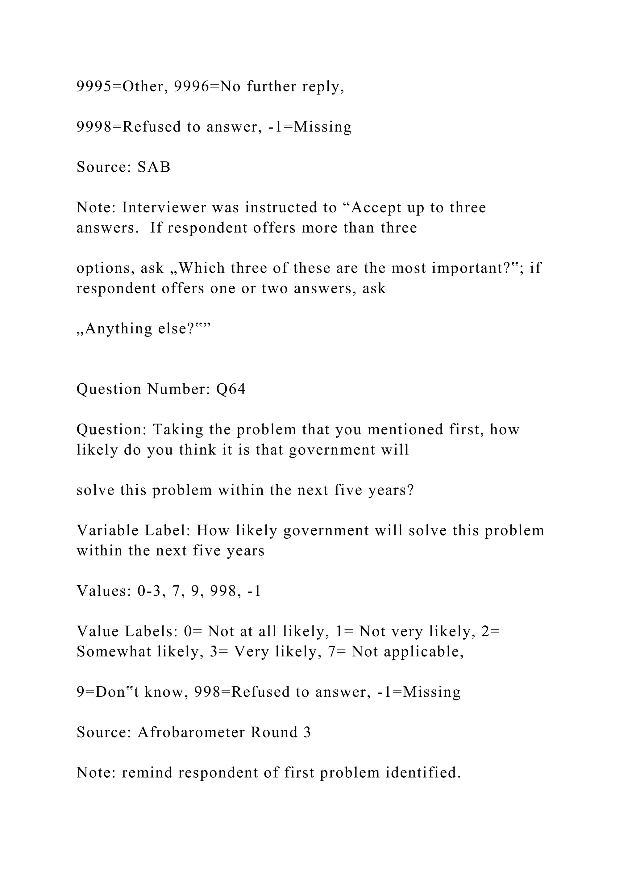 9995=Other, 9996=No further reply,
9998=Refused to answer, -1=Missing
Source: SAB
Note: Interviewer was instructed to “Accept up to three
answers. If respondent offers more than three
options, ask „Which three of these are the most important?‟; if
respondent offers one or two answers, ask
„Anything else?‟”
Question Number: Q64
Question: Taking the problem that you mentioned first, how
likely do you think it is that government will
solve this problem within the next five years?
Variable Label: How likely government will solve this problem
within the next five years
Values: 0-3, 7, 9, 998, -1
Value Labels: 0= Not at all likely, 1= Not very likely, 2=
Somewhat likely, 3= Very likely, 7= Not applicable,
9=Don‟t know, 998=Refused to answer, -1=Missing
Source: Afrobarometer Round 3
Note: remind respondent of first problem identified.
 