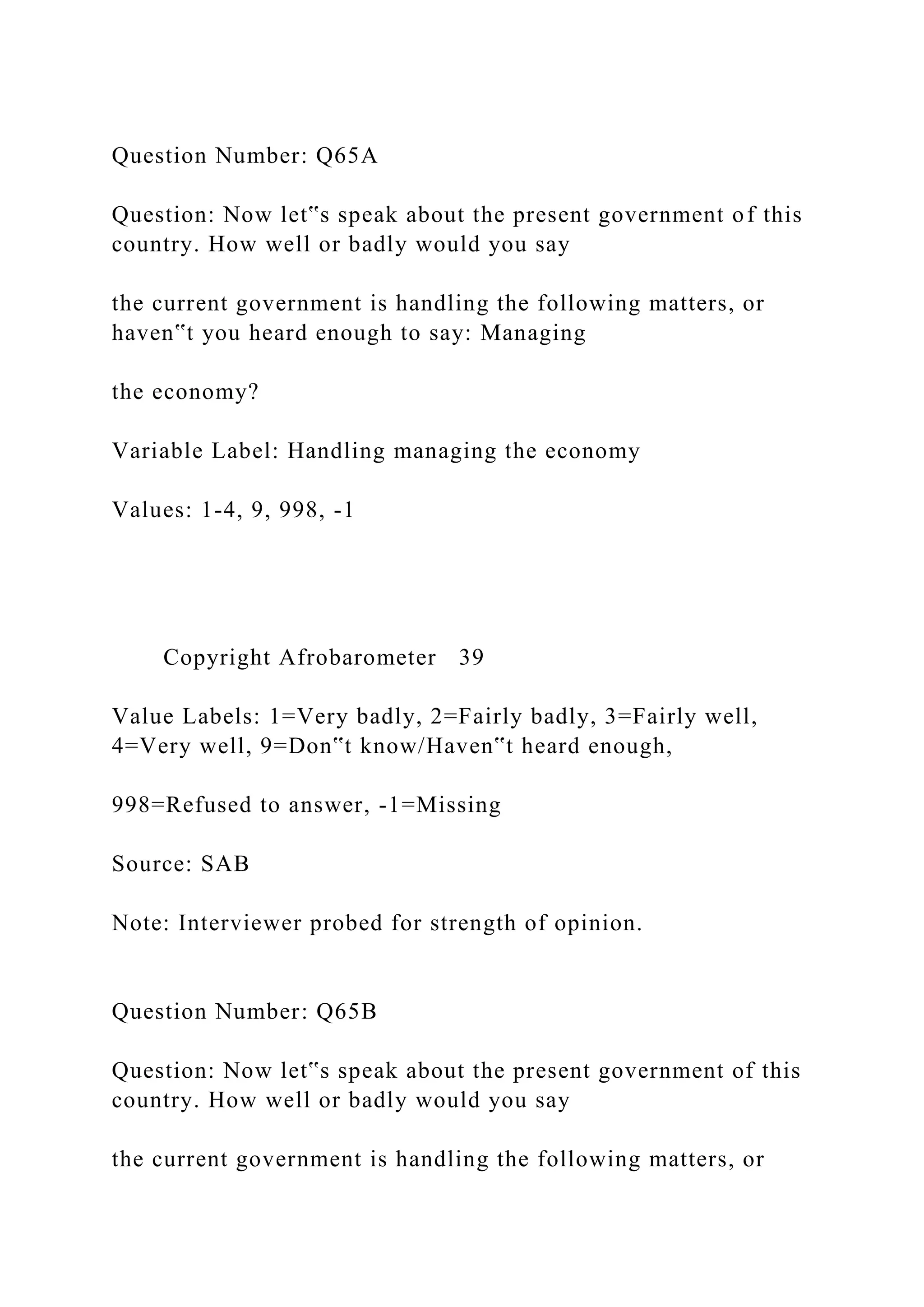 Question Number: Q65A
Question: Now let‟s speak about the present government of this
country. How well or badly would you say
the current government is handling the following matters, or
haven‟t you heard enough to say: Managing
the economy?
Variable Label: Handling managing the economy
Values: 1-4, 9, 998, -1
Copyright Afrobarometer 39
Value Labels: 1=Very badly, 2=Fairly badly, 3=Fairly well,
4=Very well, 9=Don‟t know/Haven‟t heard enough,
998=Refused to answer, -1=Missing
Source: SAB
Note: Interviewer probed for strength of opinion.
Question Number: Q65B
Question: Now let‟s speak about the present government of this
country. How well or badly would you say
the current government is handling the following matters, or
 