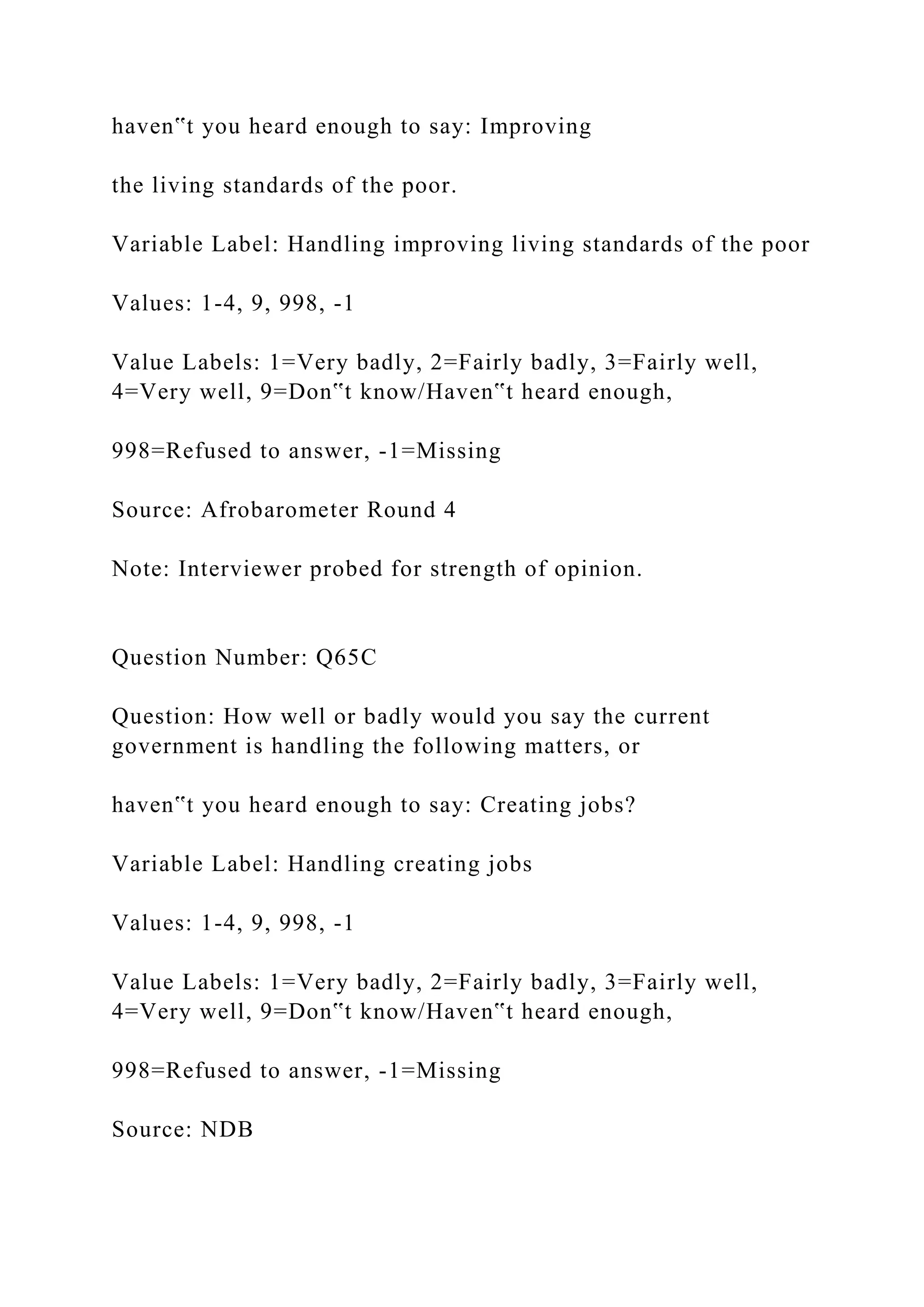 haven‟t you heard enough to say: Improving
the living standards of the poor.
Variable Label: Handling improving living standards of the poor
Values: 1-4, 9, 998, -1
Value Labels: 1=Very badly, 2=Fairly badly, 3=Fairly well,
4=Very well, 9=Don‟t know/Haven‟t heard enough,
998=Refused to answer, -1=Missing
Source: Afrobarometer Round 4
Note: Interviewer probed for strength of opinion.
Question Number: Q65C
Question: How well or badly would you say the current
government is handling the following matters, or
haven‟t you heard enough to say: Creating jobs?
Variable Label: Handling creating jobs
Values: 1-4, 9, 998, -1
Value Labels: 1=Very badly, 2=Fairly badly, 3=Fairly well,
4=Very well, 9=Don‟t know/Haven‟t heard enough,
998=Refused to answer, -1=Missing
Source: NDB
 