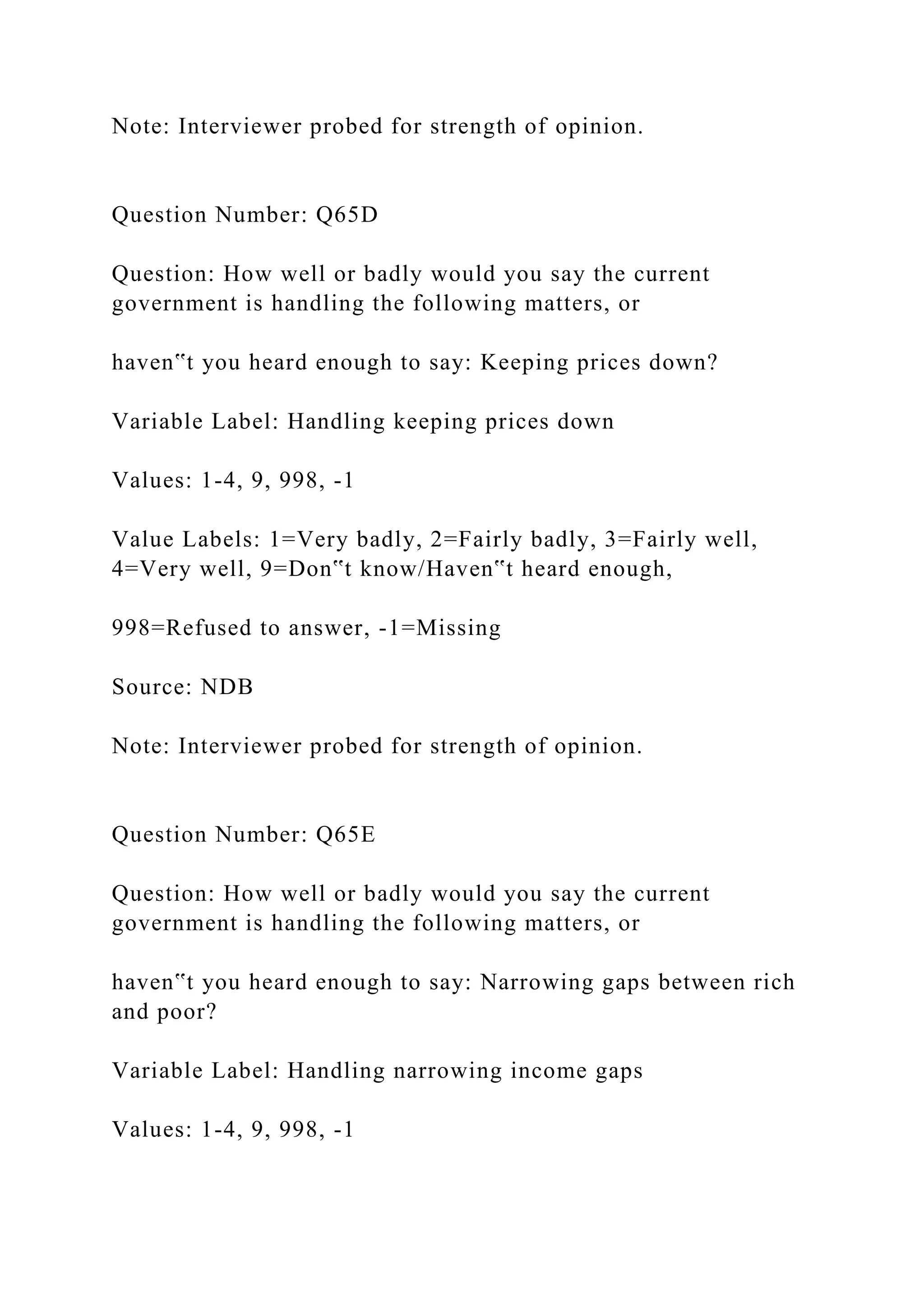 Note: Interviewer probed for strength of opinion.
Question Number: Q65D
Question: How well or badly would you say the current
government is handling the following matters, or
haven‟t you heard enough to say: Keeping prices down?
Variable Label: Handling keeping prices down
Values: 1-4, 9, 998, -1
Value Labels: 1=Very badly, 2=Fairly badly, 3=Fairly well,
4=Very well, 9=Don‟t know/Haven‟t heard enough,
998=Refused to answer, -1=Missing
Source: NDB
Note: Interviewer probed for strength of opinion.
Question Number: Q65E
Question: How well or badly would you say the current
government is handling the following matters, or
haven‟t you heard enough to say: Narrowing gaps between rich
and poor?
Variable Label: Handling narrowing income gaps
Values: 1-4, 9, 998, -1
 