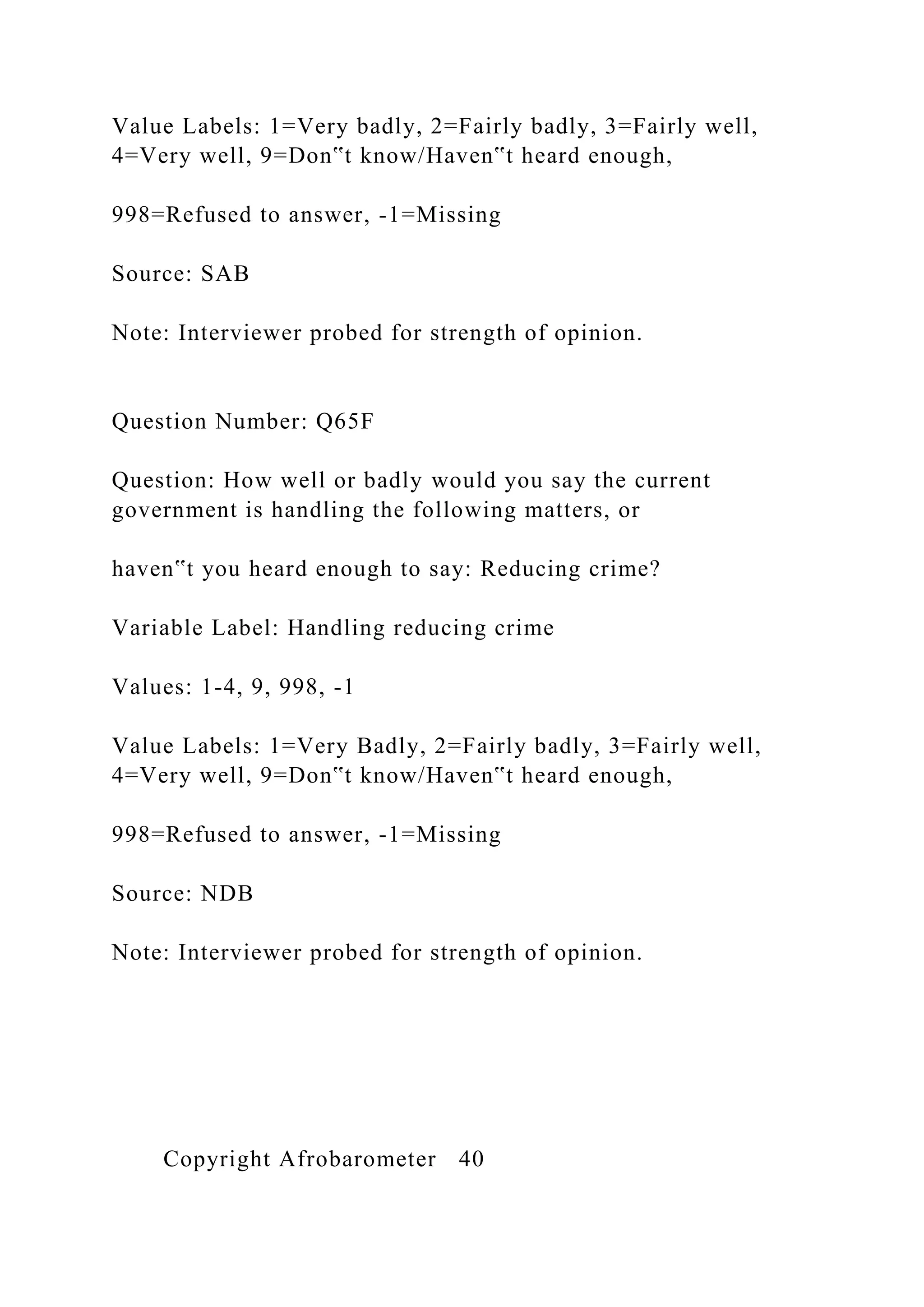 Value Labels: 1=Very badly, 2=Fairly badly, 3=Fairly well,
4=Very well, 9=Don‟t know/Haven‟t heard enough,
998=Refused to answer, -1=Missing
Source: SAB
Note: Interviewer probed for strength of opinion.
Question Number: Q65F
Question: How well or badly would you say the current
government is handling the following matters, or
haven‟t you heard enough to say: Reducing crime?
Variable Label: Handling reducing crime
Values: 1-4, 9, 998, -1
Value Labels: 1=Very Badly, 2=Fairly badly, 3=Fairly well,
4=Very well, 9=Don‟t know/Haven‟t heard enough,
998=Refused to answer, -1=Missing
Source: NDB
Note: Interviewer probed for strength of opinion.
Copyright Afrobarometer 40
 