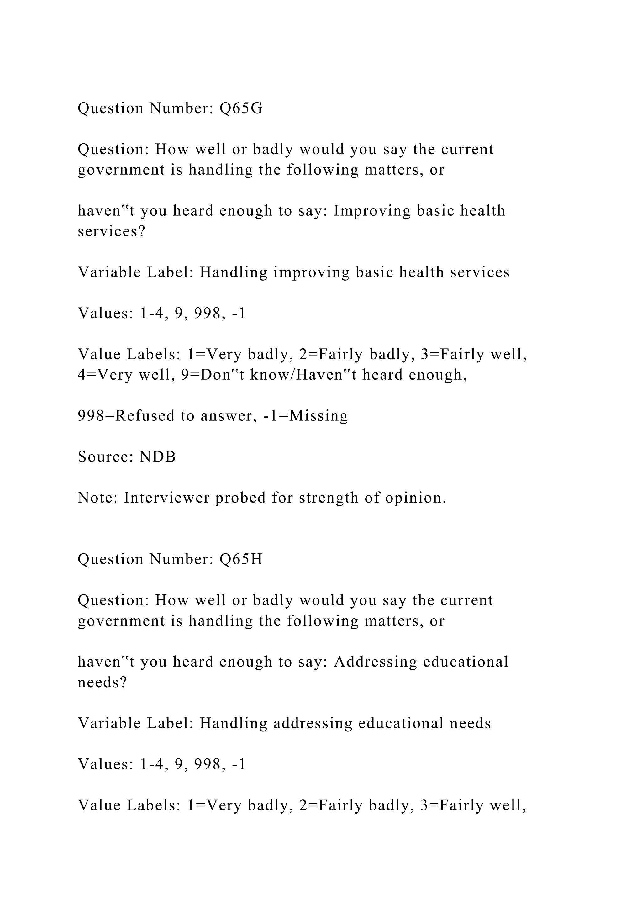 Question Number: Q65G
Question: How well or badly would you say the current
government is handling the following matters, or
haven‟t you heard enough to say: Improving basic health
services?
Variable Label: Handling improving basic health services
Values: 1-4, 9, 998, -1
Value Labels: 1=Very badly, 2=Fairly badly, 3=Fairly well,
4=Very well, 9=Don‟t know/Haven‟t heard enough,
998=Refused to answer, -1=Missing
Source: NDB
Note: Interviewer probed for strength of opinion.
Question Number: Q65H
Question: How well or badly would you say the current
government is handling the following matters, or
haven‟t you heard enough to say: Addressing educational
needs?
Variable Label: Handling addressing educational needs
Values: 1-4, 9, 998, -1
Value Labels: 1=Very badly, 2=Fairly badly, 3=Fairly well,
 