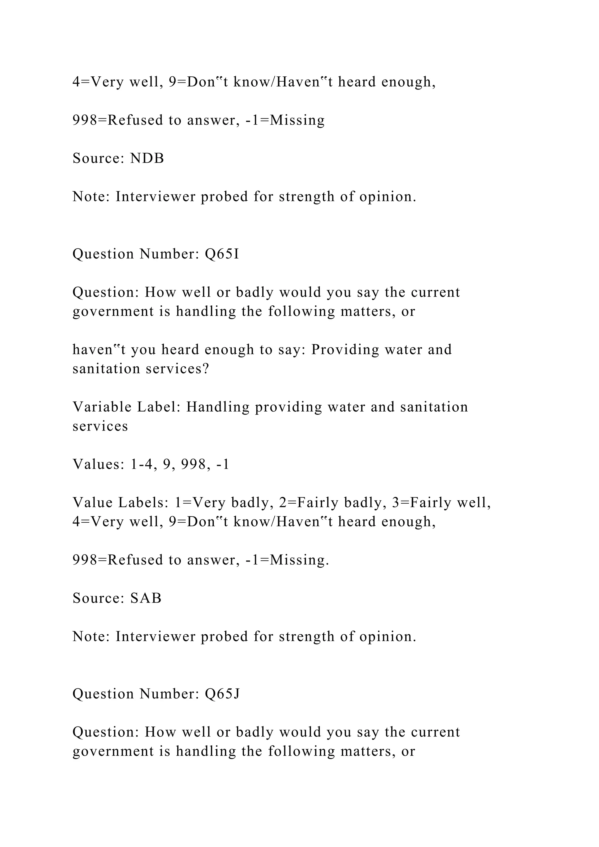 4=Very well, 9=Don‟t know/Haven‟t heard enough,
998=Refused to answer, -1=Missing
Source: NDB
Note: Interviewer probed for strength of opinion.
Question Number: Q65I
Question: How well or badly would you say the current
government is handling the following matters, or
haven‟t you heard enough to say: Providing water and
sanitation services?
Variable Label: Handling providing water and sanitation
services
Values: 1-4, 9, 998, -1
Value Labels: 1=Very badly, 2=Fairly badly, 3=Fairly well,
4=Very well, 9=Don‟t know/Haven‟t heard enough,
998=Refused to answer, -1=Missing.
Source: SAB
Note: Interviewer probed for strength of opinion.
Question Number: Q65J
Question: How well or badly would you say the current
government is handling the following matters, or
 