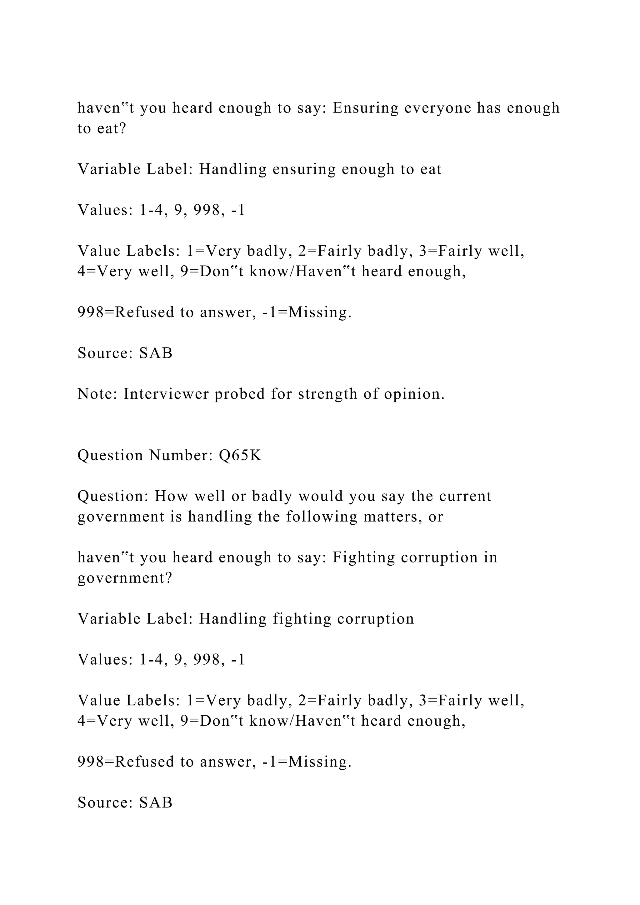 haven‟t you heard enough to say: Ensuring everyone has enough
to eat?
Variable Label: Handling ensuring enough to eat
Values: 1-4, 9, 998, -1
Value Labels: 1=Very badly, 2=Fairly badly, 3=Fairly well,
4=Very well, 9=Don‟t know/Haven‟t heard enough,
998=Refused to answer, -1=Missing.
Source: SAB
Note: Interviewer probed for strength of opinion.
Question Number: Q65K
Question: How well or badly would you say the current
government is handling the following matters, or
haven‟t you heard enough to say: Fighting corruption in
government?
Variable Label: Handling fighting corruption
Values: 1-4, 9, 998, -1
Value Labels: 1=Very badly, 2=Fairly badly, 3=Fairly well,
4=Very well, 9=Don‟t know/Haven‟t heard enough,
998=Refused to answer, -1=Missing.
Source: SAB
 