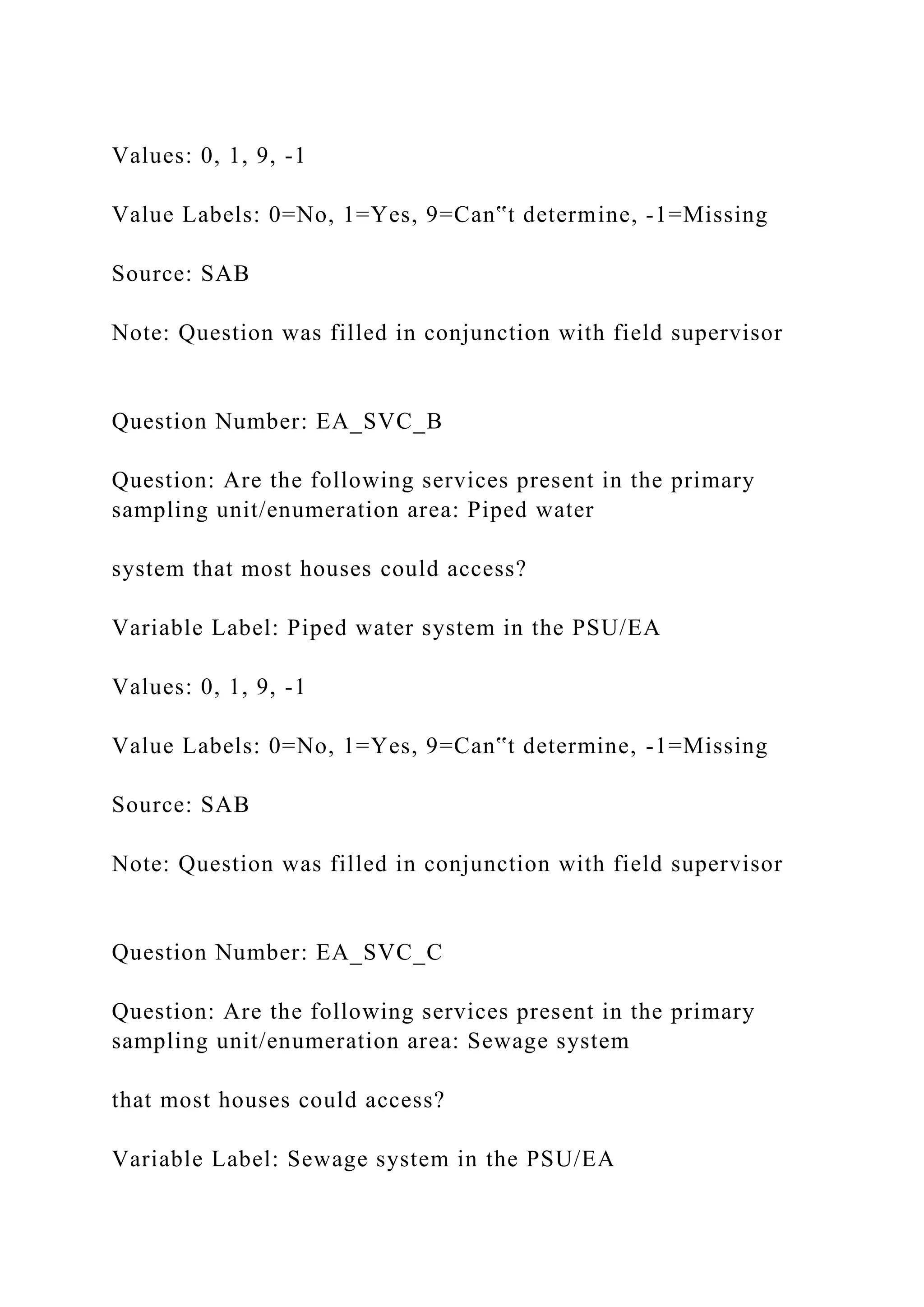 Values: 0, 1, 9, -1
Value Labels: 0=No, 1=Yes, 9=Can‟t determine, -1=Missing
Source: SAB
Note: Question was filled in conjunction with field supervisor
Question Number: EA_SVC_B
Question: Are the following services present in the primary
sampling unit/enumeration area: Piped water
system that most houses could access?
Variable Label: Piped water system in the PSU/EA
Values: 0, 1, 9, -1
Value Labels: 0=No, 1=Yes, 9=Can‟t determine, -1=Missing
Source: SAB
Note: Question was filled in conjunction with field supervisor
Question Number: EA_SVC_C
Question: Are the following services present in the primary
sampling unit/enumeration area: Sewage system
that most houses could access?
Variable Label: Sewage system in the PSU/EA
 