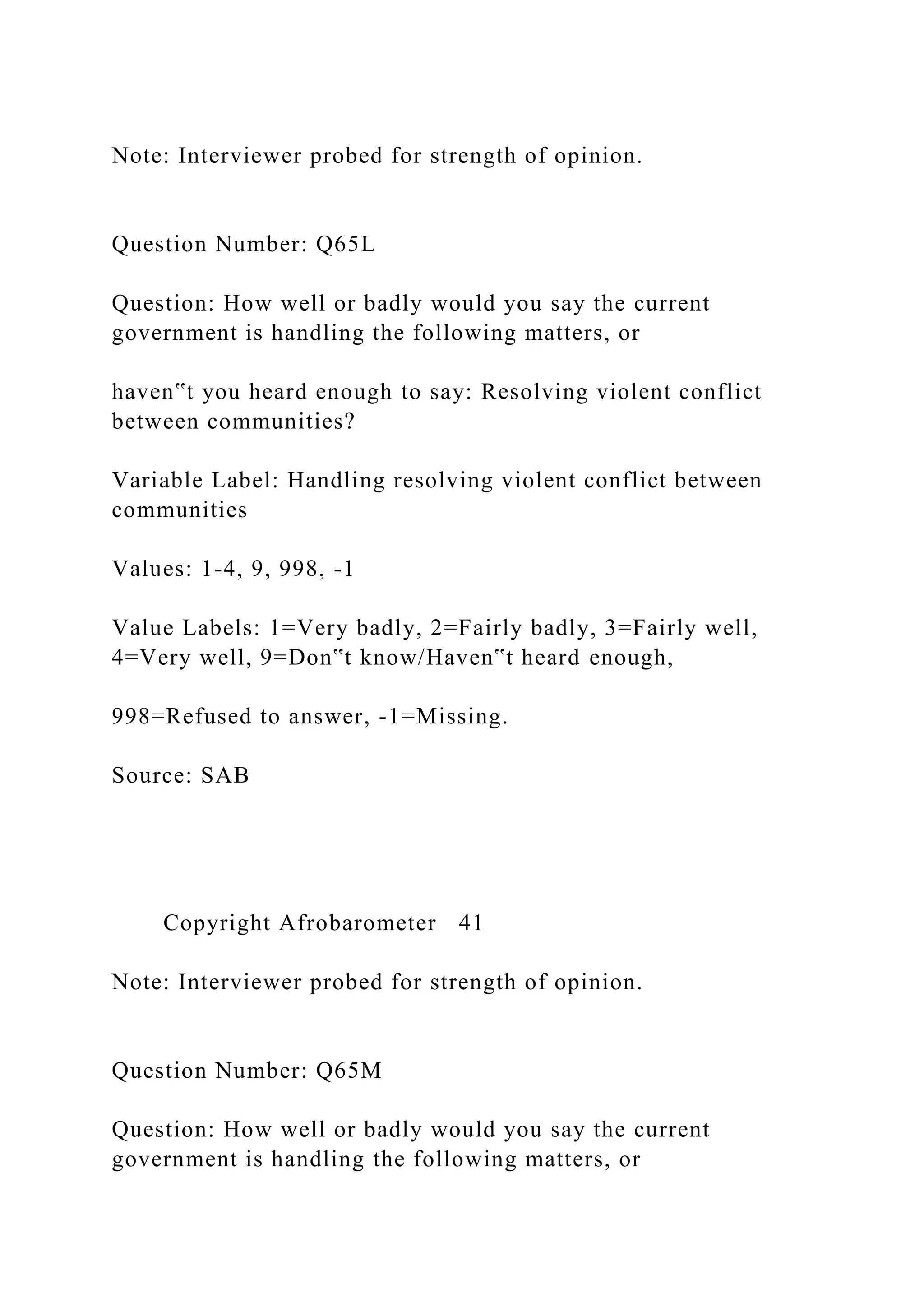 Note: Interviewer probed for strength of opinion.
Question Number: Q65L
Question: How well or badly would you say the current
government is handling the following matters, or
haven‟t you heard enough to say: Resolving violent conflict
between communities?
Variable Label: Handling resolving violent conflict between
communities
Values: 1-4, 9, 998, -1
Value Labels: 1=Very badly, 2=Fairly badly, 3=Fairly well,
4=Very well, 9=Don‟t know/Haven‟t heard enough,
998=Refused to answer, -1=Missing.
Source: SAB
Copyright Afrobarometer 41
Note: Interviewer probed for strength of opinion.
Question Number: Q65M
Question: How well or badly would you say the current
government is handling the following matters, or
 