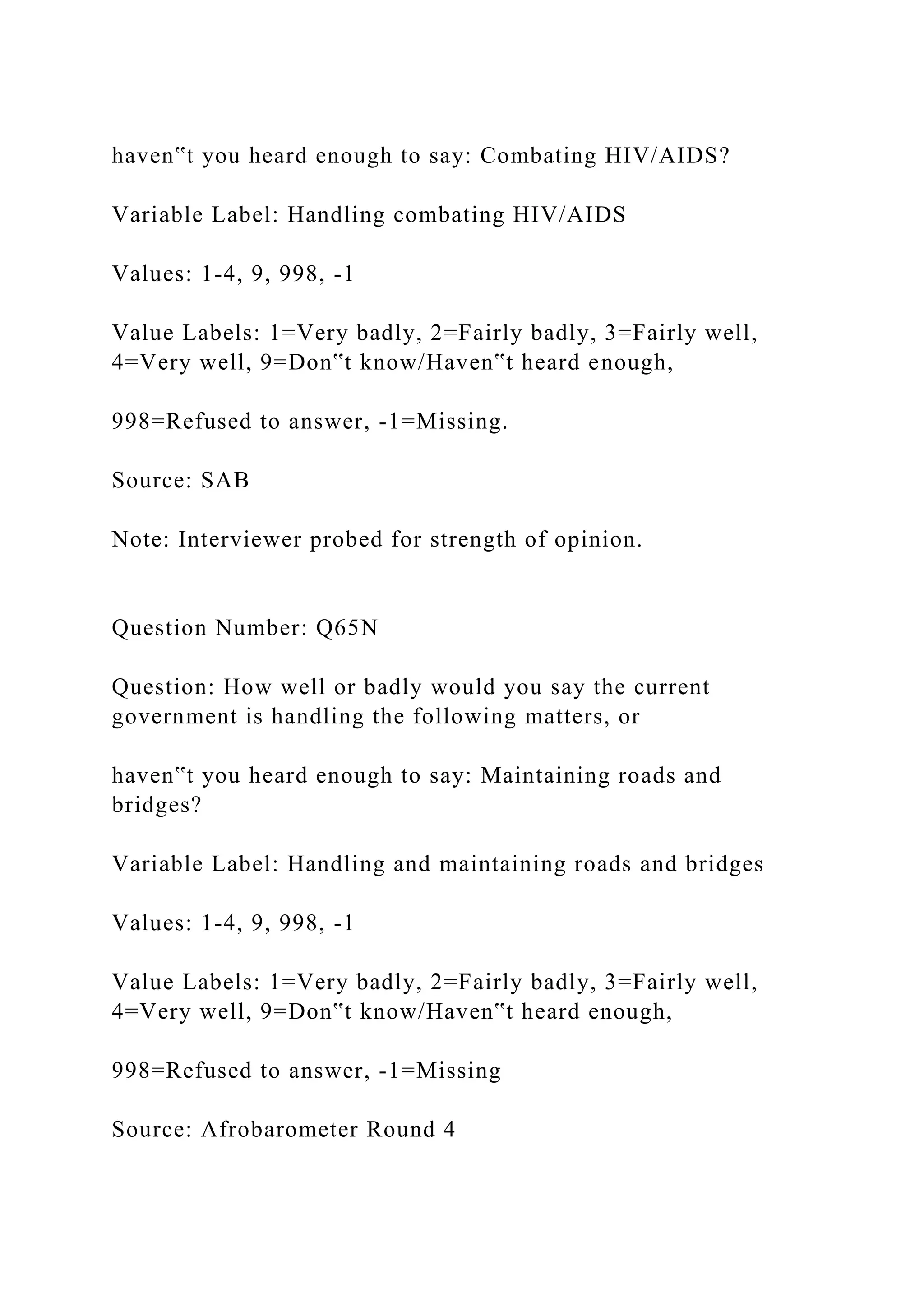 haven‟t you heard enough to say: Combating HIV/AIDS?
Variable Label: Handling combating HIV/AIDS
Values: 1-4, 9, 998, -1
Value Labels: 1=Very badly, 2=Fairly badly, 3=Fairly well,
4=Very well, 9=Don‟t know/Haven‟t heard enough,
998=Refused to answer, -1=Missing.
Source: SAB
Note: Interviewer probed for strength of opinion.
Question Number: Q65N
Question: How well or badly would you say the current
government is handling the following matters, or
haven‟t you heard enough to say: Maintaining roads and
bridges?
Variable Label: Handling and maintaining roads and bridges
Values: 1-4, 9, 998, -1
Value Labels: 1=Very badly, 2=Fairly badly, 3=Fairly well,
4=Very well, 9=Don‟t know/Haven‟t heard enough,
998=Refused to answer, -1=Missing
Source: Afrobarometer Round 4
 
