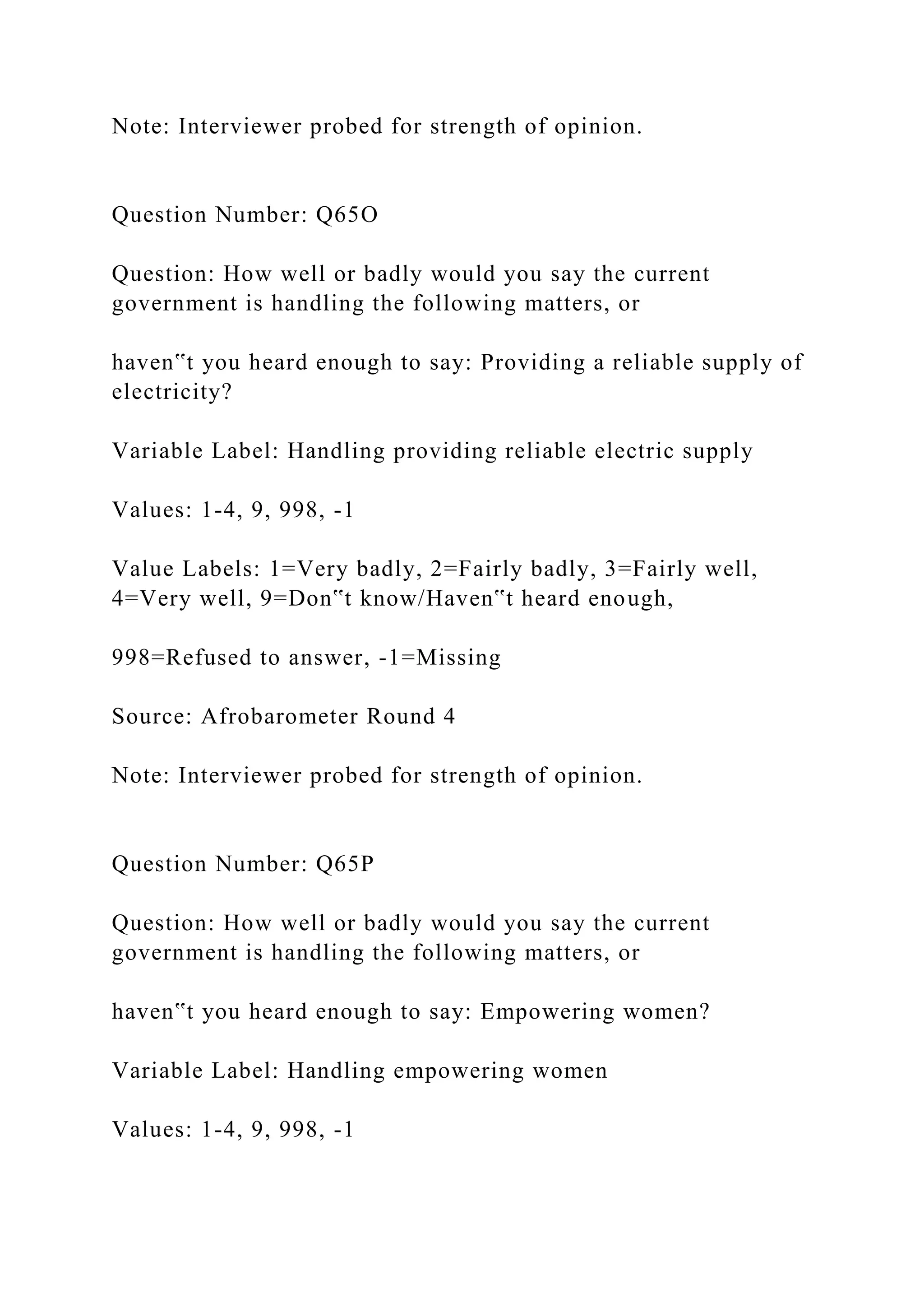 Note: Interviewer probed for strength of opinion.
Question Number: Q65O
Question: How well or badly would you say the current
government is handling the following matters, or
haven‟t you heard enough to say: Providing a reliable supply of
electricity?
Variable Label: Handling providing reliable electric supply
Values: 1-4, 9, 998, -1
Value Labels: 1=Very badly, 2=Fairly badly, 3=Fairly well,
4=Very well, 9=Don‟t know/Haven‟t heard enough,
998=Refused to answer, -1=Missing
Source: Afrobarometer Round 4
Note: Interviewer probed for strength of opinion.
Question Number: Q65P
Question: How well or badly would you say the current
government is handling the following matters, or
haven‟t you heard enough to say: Empowering women?
Variable Label: Handling empowering women
Values: 1-4, 9, 998, -1
 
