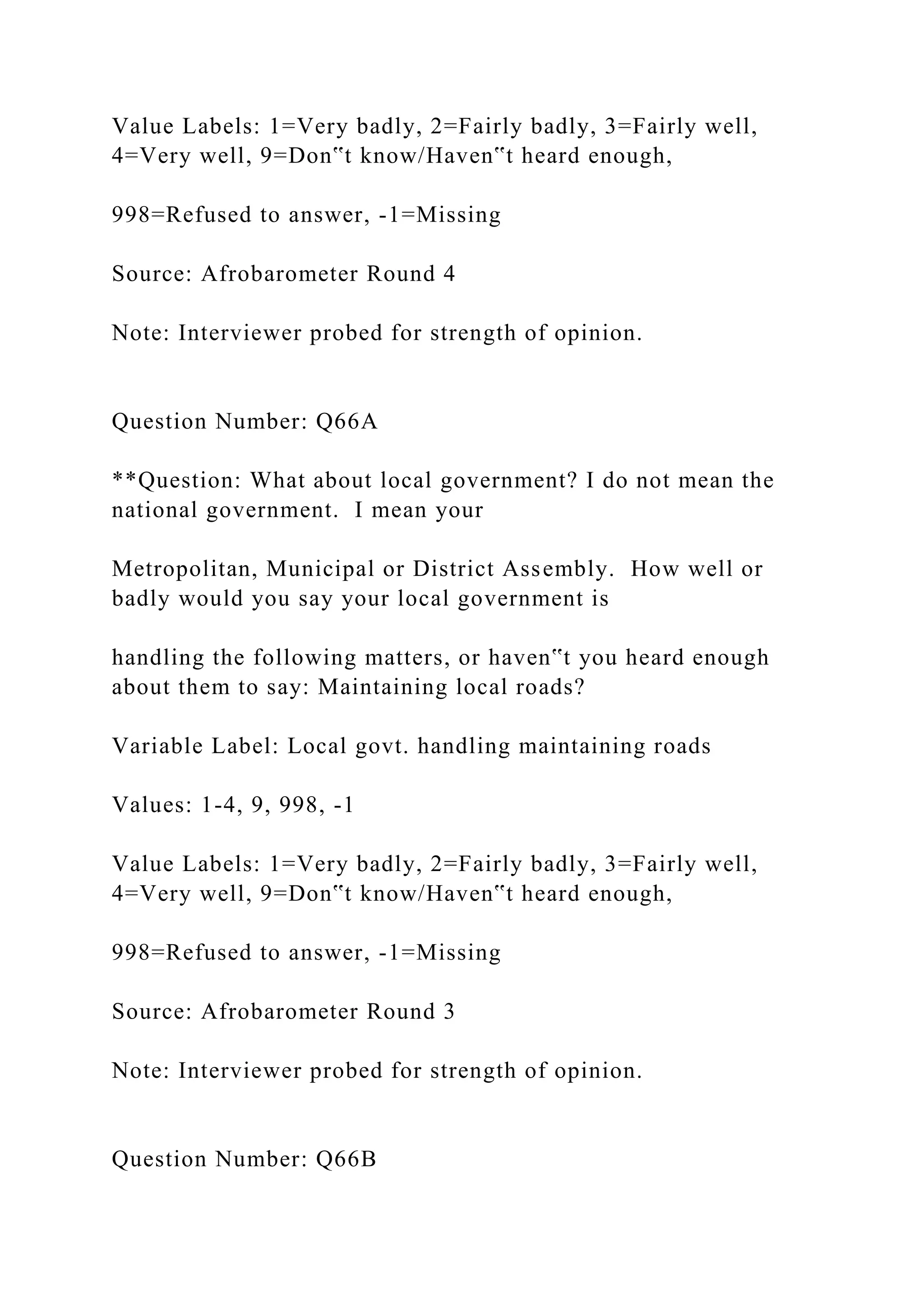 Value Labels: 1=Very badly, 2=Fairly badly, 3=Fairly well,
4=Very well, 9=Don‟t know/Haven‟t heard enough,
998=Refused to answer, -1=Missing
Source: Afrobarometer Round 4
Note: Interviewer probed for strength of opinion.
Question Number: Q66A
**Question: What about local government? I do not mean the
national government. I mean your
Metropolitan, Municipal or District Assembly. How well or
badly would you say your local government is
handling the following matters, or haven‟t you heard enough
about them to say: Maintaining local roads?
Variable Label: Local govt. handling maintaining roads
Values: 1-4, 9, 998, -1
Value Labels: 1=Very badly, 2=Fairly badly, 3=Fairly well,
4=Very well, 9=Don‟t know/Haven‟t heard enough,
998=Refused to answer, -1=Missing
Source: Afrobarometer Round 3
Note: Interviewer probed for strength of opinion.
Question Number: Q66B
 