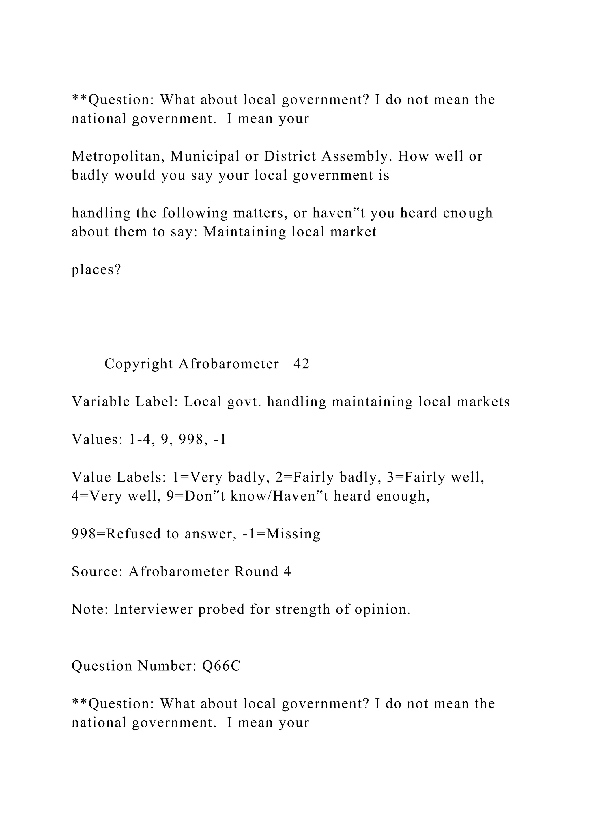 **Question: What about local government? I do not mean the
national government. I mean your
Metropolitan, Municipal or District Assembly. How well or
badly would you say your local government is
handling the following matters, or haven‟t you heard enough
about them to say: Maintaining local market
places?
Copyright Afrobarometer 42
Variable Label: Local govt. handling maintaining local markets
Values: 1-4, 9, 998, -1
Value Labels: 1=Very badly, 2=Fairly badly, 3=Fairly well,
4=Very well, 9=Don‟t know/Haven‟t heard enough,
998=Refused to answer, -1=Missing
Source: Afrobarometer Round 4
Note: Interviewer probed for strength of opinion.
Question Number: Q66C
**Question: What about local government? I do not mean the
national government. I mean your
 