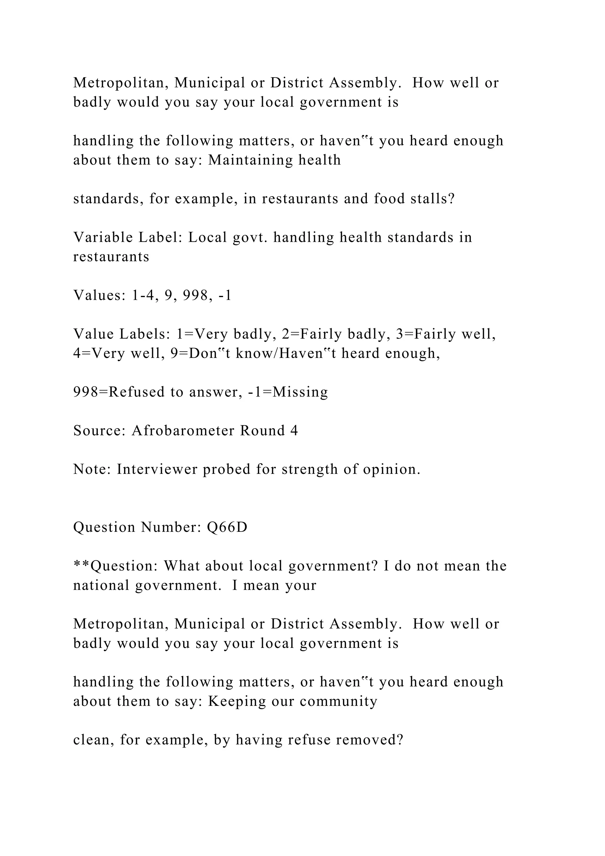 Metropolitan, Municipal or District Assembly. How well or
badly would you say your local government is
handling the following matters, or haven‟t you heard enough
about them to say: Maintaining health
standards, for example, in restaurants and food stalls?
Variable Label: Local govt. handling health standards in
restaurants
Values: 1-4, 9, 998, -1
Value Labels: 1=Very badly, 2=Fairly badly, 3=Fairly well,
4=Very well, 9=Don‟t know/Haven‟t heard enough,
998=Refused to answer, -1=Missing
Source: Afrobarometer Round 4
Note: Interviewer probed for strength of opinion.
Question Number: Q66D
**Question: What about local government? I do not mean the
national government. I mean your
Metropolitan, Municipal or District Assembly. How well or
badly would you say your local government is
handling the following matters, or haven‟t you heard enough
about them to say: Keeping our community
clean, for example, by having refuse removed?
 