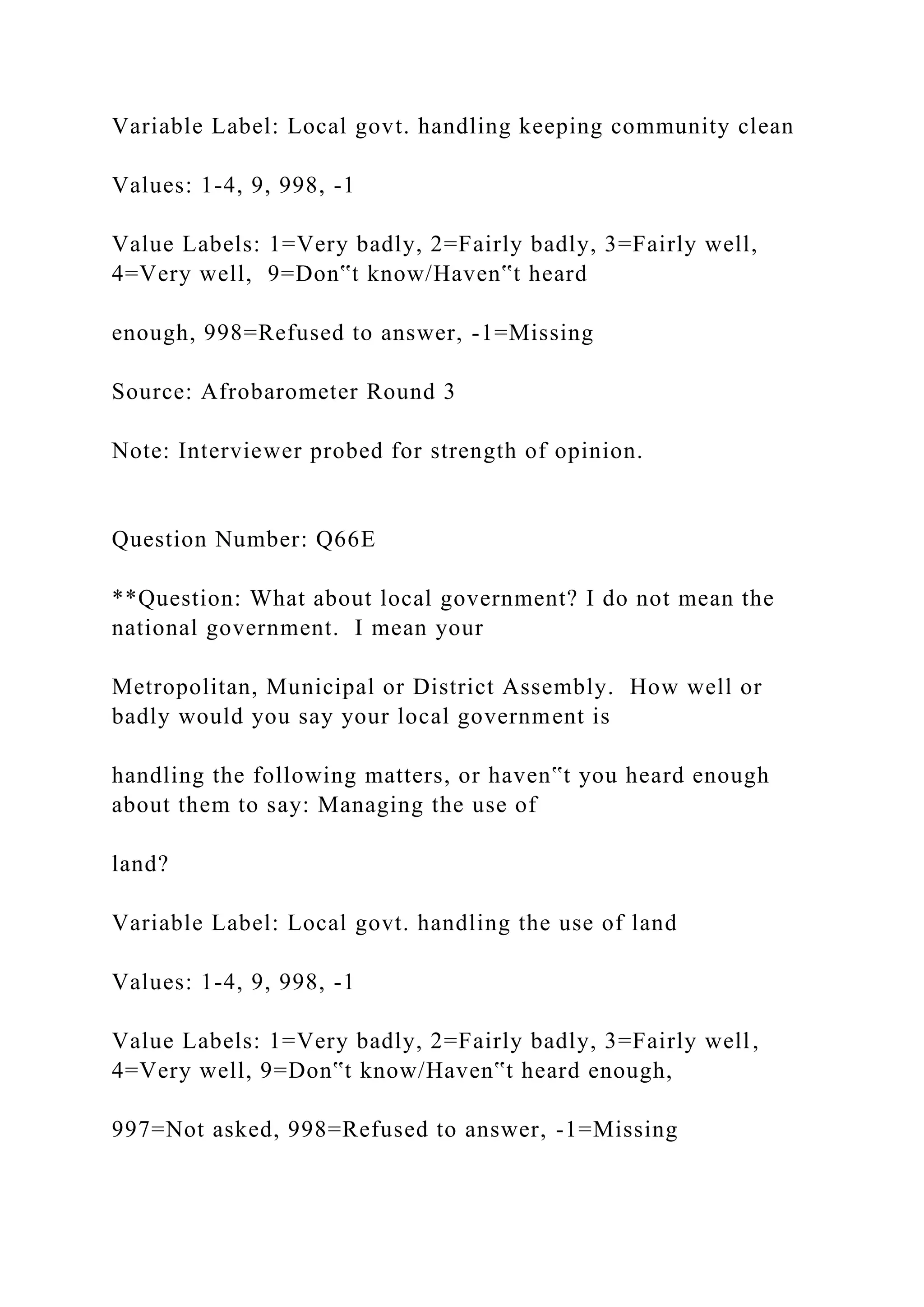 Variable Label: Local govt. handling keeping community clean
Values: 1-4, 9, 998, -1
Value Labels: 1=Very badly, 2=Fairly badly, 3=Fairly well,
4=Very well, 9=Don‟t know/Haven‟t heard
enough, 998=Refused to answer, -1=Missing
Source: Afrobarometer Round 3
Note: Interviewer probed for strength of opinion.
Question Number: Q66E
**Question: What about local government? I do not mean the
national government. I mean your
Metropolitan, Municipal or District Assembly. How well or
badly would you say your local government is
handling the following matters, or haven‟t you heard enough
about them to say: Managing the use of
land?
Variable Label: Local govt. handling the use of land
Values: 1-4, 9, 998, -1
Value Labels: 1=Very badly, 2=Fairly badly, 3=Fairly well,
4=Very well, 9=Don‟t know/Haven‟t heard enough,
997=Not asked, 998=Refused to answer, -1=Missing
 