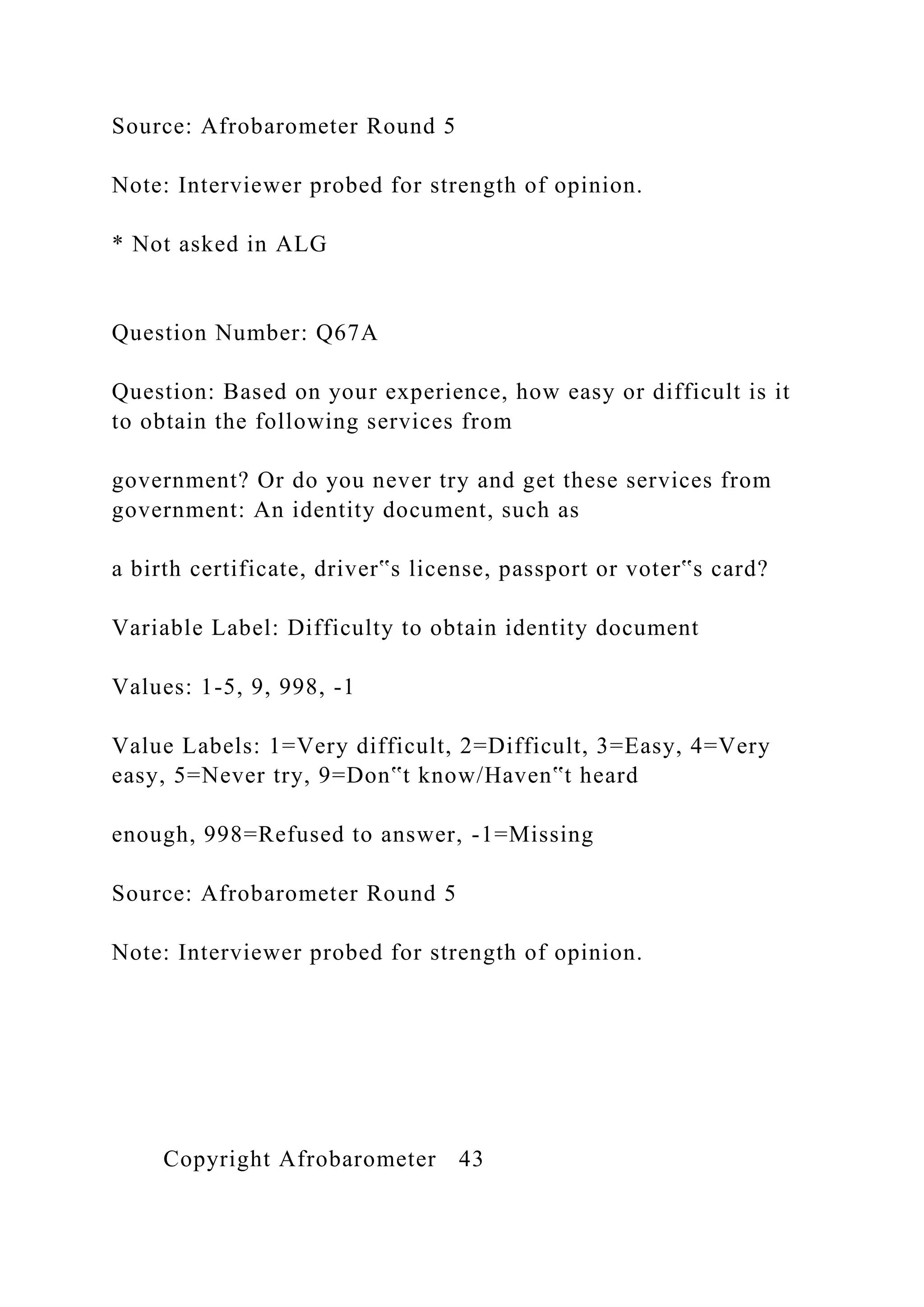 Source: Afrobarometer Round 5
Note: Interviewer probed for strength of opinion.
* Not asked in ALG
Question Number: Q67A
Question: Based on your experience, how easy or difficult is it
to obtain the following services from
government? Or do you never try and get these services from
government: An identity document, such as
a birth certificate, driver‟s license, passport or voter‟s card?
Variable Label: Difficulty to obtain identity document
Values: 1-5, 9, 998, -1
Value Labels: 1=Very difficult, 2=Difficult, 3=Easy, 4=Very
easy, 5=Never try, 9=Don‟t know/Haven‟t heard
enough, 998=Refused to answer, -1=Missing
Source: Afrobarometer Round 5
Note: Interviewer probed for strength of opinion.
Copyright Afrobarometer 43
 