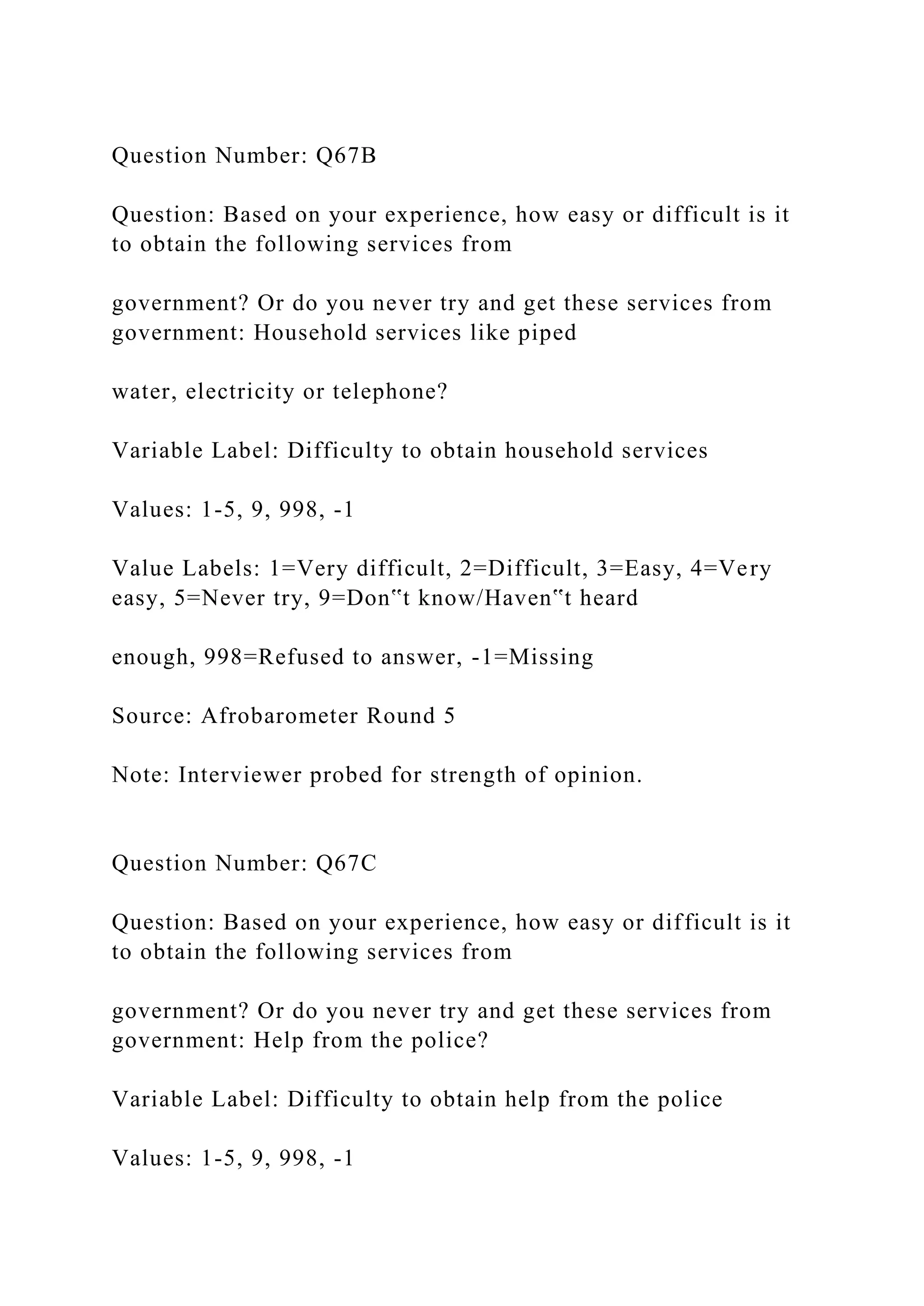 Question Number: Q67B
Question: Based on your experience, how easy or difficult is it
to obtain the following services from
government? Or do you never try and get these services from
government: Household services like piped
water, electricity or telephone?
Variable Label: Difficulty to obtain household services
Values: 1-5, 9, 998, -1
Value Labels: 1=Very difficult, 2=Difficult, 3=Easy, 4=Very
easy, 5=Never try, 9=Don‟t know/Haven‟t heard
enough, 998=Refused to answer, -1=Missing
Source: Afrobarometer Round 5
Note: Interviewer probed for strength of opinion.
Question Number: Q67C
Question: Based on your experience, how easy or difficult is it
to obtain the following services from
government? Or do you never try and get these services from
government: Help from the police?
Variable Label: Difficulty to obtain help from the police
Values: 1-5, 9, 998, -1
 