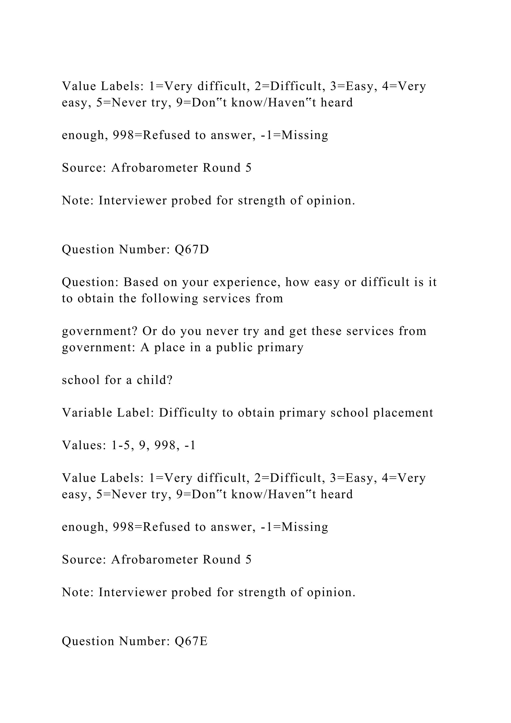 Value Labels: 1=Very difficult, 2=Difficult, 3=Easy, 4=Very
easy, 5=Never try, 9=Don‟t know/Haven‟t heard
enough, 998=Refused to answer, -1=Missing
Source: Afrobarometer Round 5
Note: Interviewer probed for strength of opinion.
Question Number: Q67D
Question: Based on your experience, how easy or difficult is it
to obtain the following services from
government? Or do you never try and get these services from
government: A place in a public primary
school for a child?
Variable Label: Difficulty to obtain primary school placement
Values: 1-5, 9, 998, -1
Value Labels: 1=Very difficult, 2=Difficult, 3=Easy, 4=Very
easy, 5=Never try, 9=Don‟t know/Haven‟t heard
enough, 998=Refused to answer, -1=Missing
Source: Afrobarometer Round 5
Note: Interviewer probed for strength of opinion.
Question Number: Q67E
 