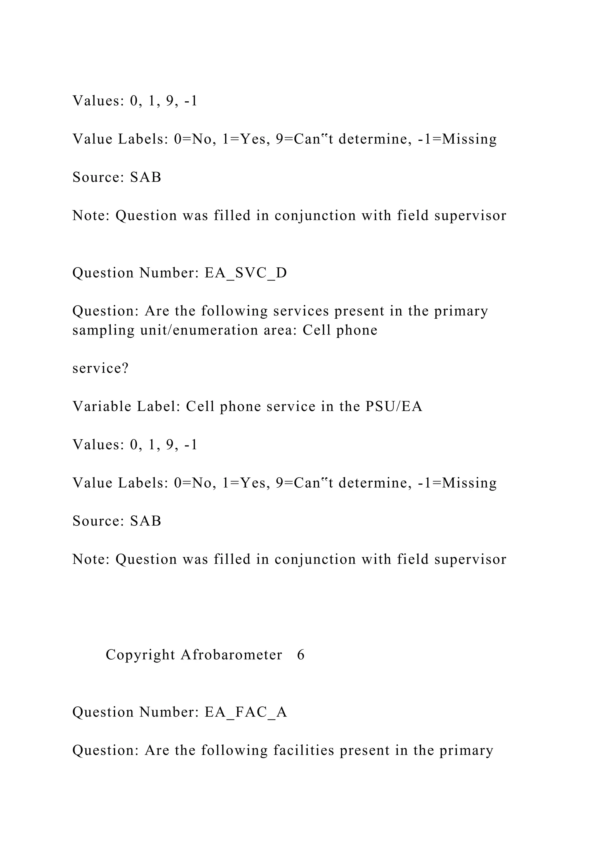 Values: 0, 1, 9, -1
Value Labels: 0=No, 1=Yes, 9=Can‟t determine, -1=Missing
Source: SAB
Note: Question was filled in conjunction with field supervisor
Question Number: EA_SVC_D
Question: Are the following services present in the primary
sampling unit/enumeration area: Cell phone
service?
Variable Label: Cell phone service in the PSU/EA
Values: 0, 1, 9, -1
Value Labels: 0=No, 1=Yes, 9=Can‟t determine, -1=Missing
Source: SAB
Note: Question was filled in conjunction with field supervisor
Copyright Afrobarometer 6
Question Number: EA_FAC_A
Question: Are the following facilities present in the primary
 
