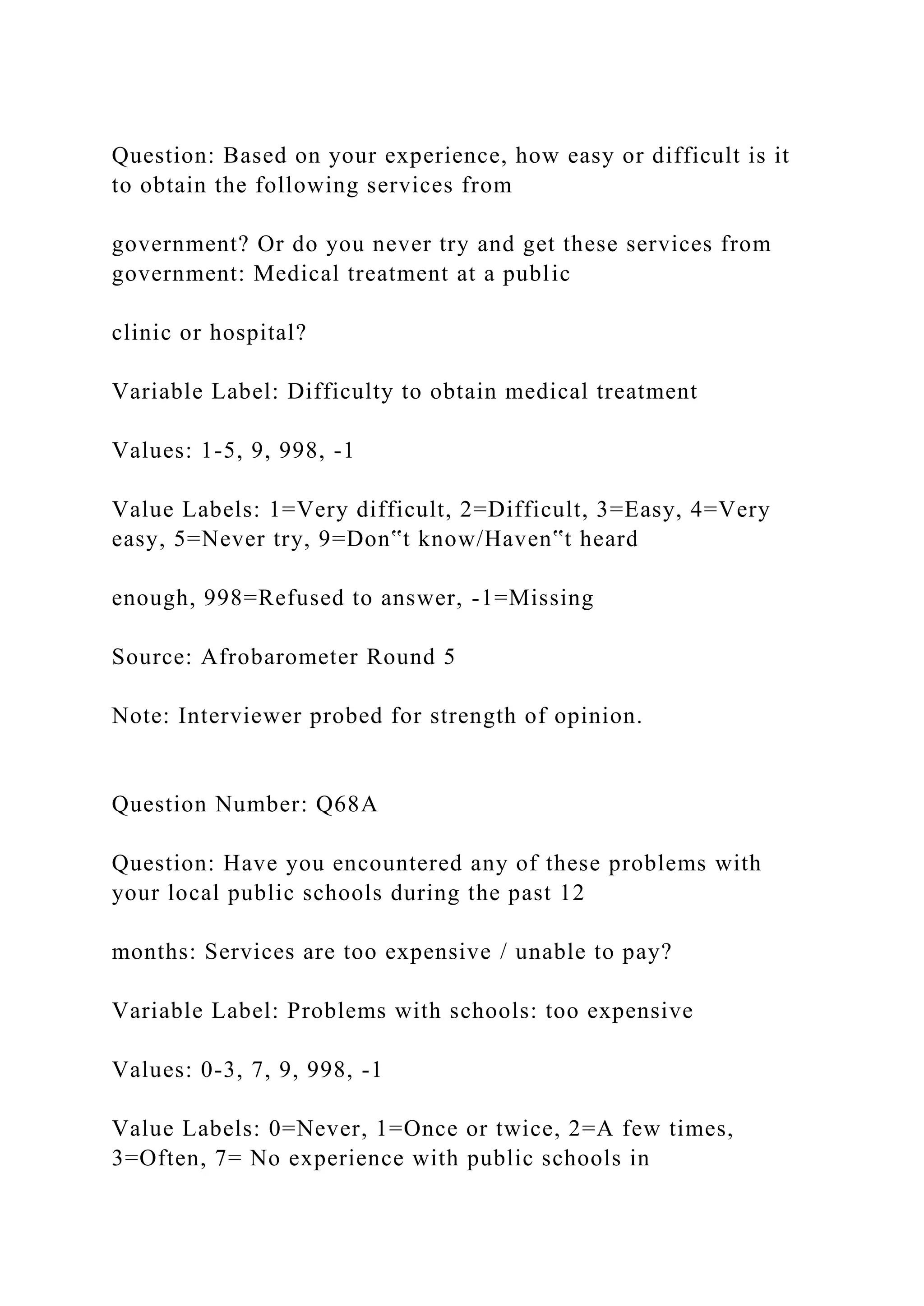 Question: Based on your experience, how easy or difficult is it
to obtain the following services from
government? Or do you never try and get these services from
government: Medical treatment at a public
clinic or hospital?
Variable Label: Difficulty to obtain medical treatment
Values: 1-5, 9, 998, -1
Value Labels: 1=Very difficult, 2=Difficult, 3=Easy, 4=Very
easy, 5=Never try, 9=Don‟t know/Haven‟t heard
enough, 998=Refused to answer, -1=Missing
Source: Afrobarometer Round 5
Note: Interviewer probed for strength of opinion.
Question Number: Q68A
Question: Have you encountered any of these problems with
your local public schools during the past 12
months: Services are too expensive / unable to pay?
Variable Label: Problems with schools: too expensive
Values: 0-3, 7, 9, 998, -1
Value Labels: 0=Never, 1=Once or twice, 2=A few times,
3=Often, 7= No experience with public schools in
 