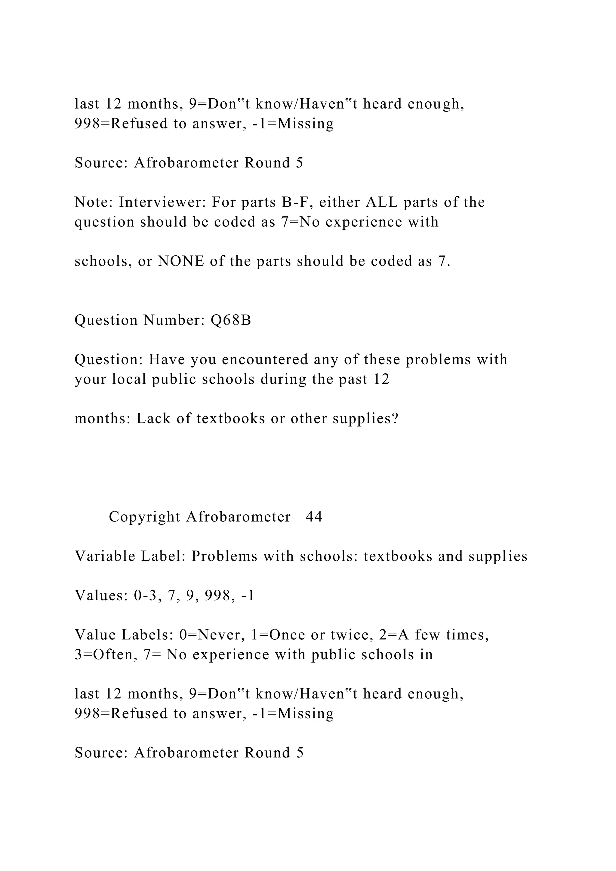 last 12 months, 9=Don‟t know/Haven‟t heard enough,
998=Refused to answer, -1=Missing
Source: Afrobarometer Round 5
Note: Interviewer: For parts B-F, either ALL parts of the
question should be coded as 7=No experience with
schools, or NONE of the parts should be coded as 7.
Question Number: Q68B
Question: Have you encountered any of these problems with
your local public schools during the past 12
months: Lack of textbooks or other supplies?
Copyright Afrobarometer 44
Variable Label: Problems with schools: textbooks and supplies
Values: 0-3, 7, 9, 998, -1
Value Labels: 0=Never, 1=Once or twice, 2=A few times,
3=Often, 7= No experience with public schools in
last 12 months, 9=Don‟t know/Haven‟t heard enough,
998=Refused to answer, -1=Missing
Source: Afrobarometer Round 5
 