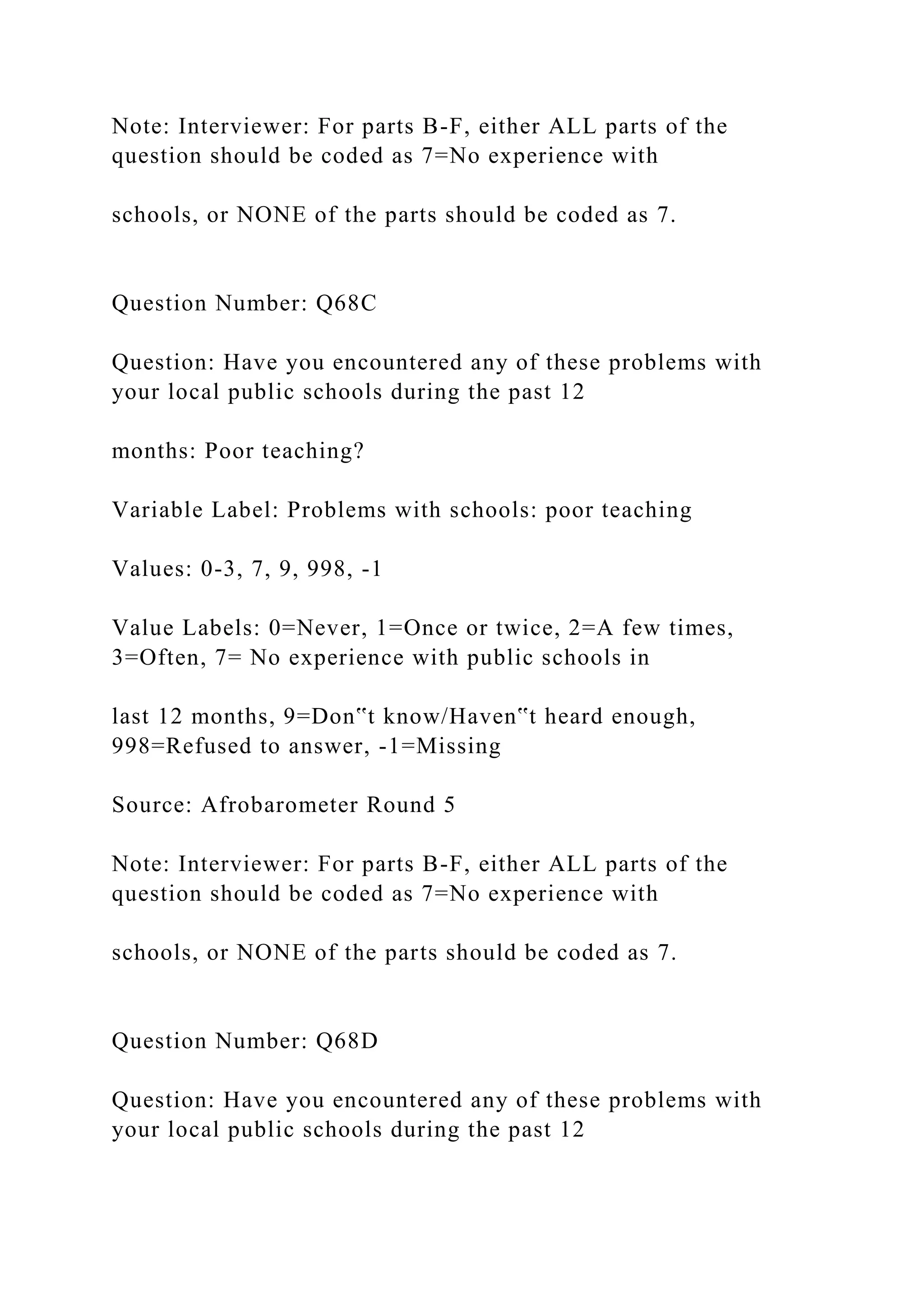 Note: Interviewer: For parts B-F, either ALL parts of the
question should be coded as 7=No experience with
schools, or NONE of the parts should be coded as 7.
Question Number: Q68C
Question: Have you encountered any of these problems with
your local public schools during the past 12
months: Poor teaching?
Variable Label: Problems with schools: poor teaching
Values: 0-3, 7, 9, 998, -1
Value Labels: 0=Never, 1=Once or twice, 2=A few times,
3=Often, 7= No experience with public schools in
last 12 months, 9=Don‟t know/Haven‟t heard enough,
998=Refused to answer, -1=Missing
Source: Afrobarometer Round 5
Note: Interviewer: For parts B-F, either ALL parts of the
question should be coded as 7=No experience with
schools, or NONE of the parts should be coded as 7.
Question Number: Q68D
Question: Have you encountered any of these problems with
your local public schools during the past 12
 