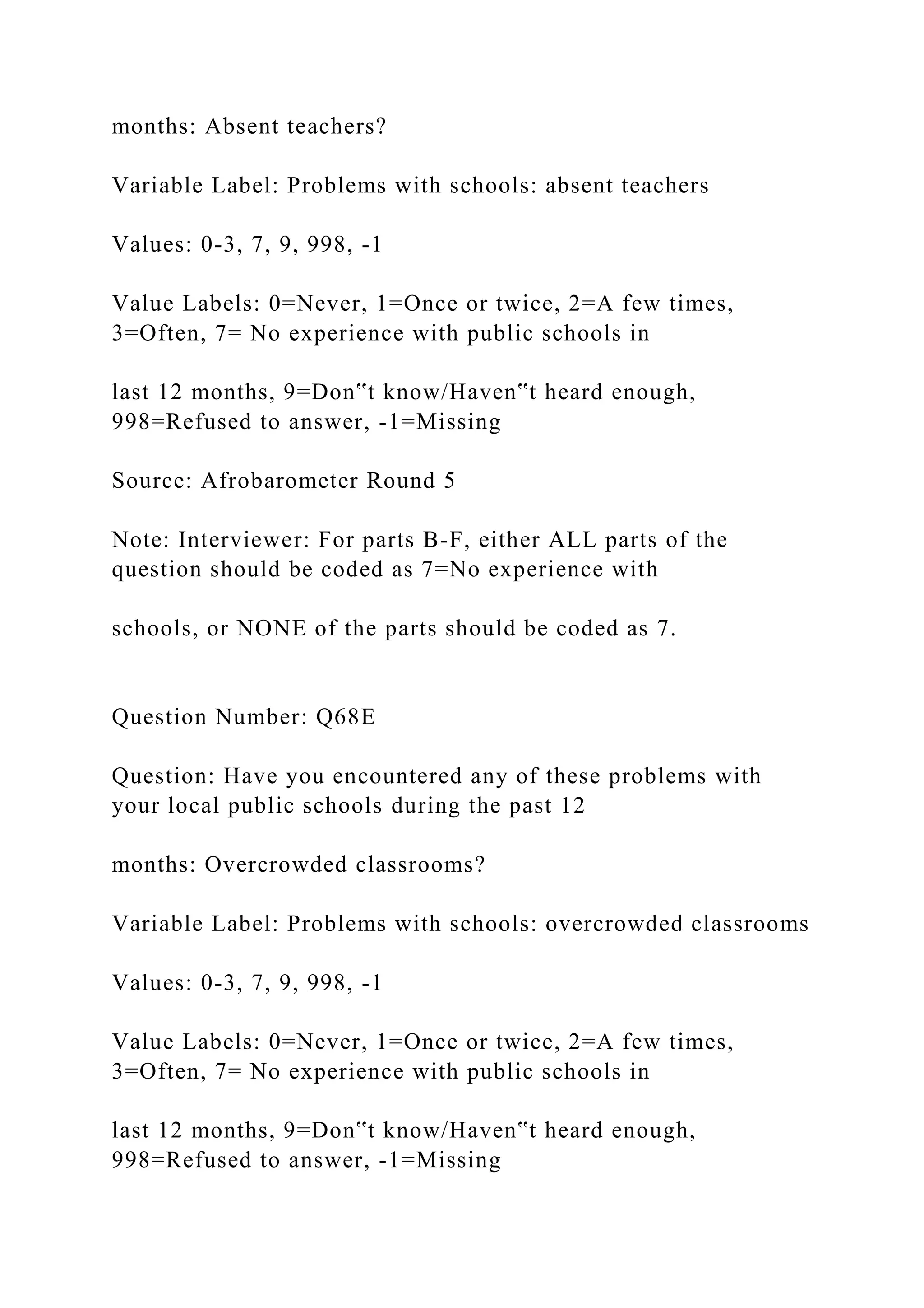 months: Absent teachers?
Variable Label: Problems with schools: absent teachers
Values: 0-3, 7, 9, 998, -1
Value Labels: 0=Never, 1=Once or twice, 2=A few times,
3=Often, 7= No experience with public schools in
last 12 months, 9=Don‟t know/Haven‟t heard enough,
998=Refused to answer, -1=Missing
Source: Afrobarometer Round 5
Note: Interviewer: For parts B-F, either ALL parts of the
question should be coded as 7=No experience with
schools, or NONE of the parts should be coded as 7.
Question Number: Q68E
Question: Have you encountered any of these problems with
your local public schools during the past 12
months: Overcrowded classrooms?
Variable Label: Problems with schools: overcrowded classrooms
Values: 0-3, 7, 9, 998, -1
Value Labels: 0=Never, 1=Once or twice, 2=A few times,
3=Often, 7= No experience with public schools in
last 12 months, 9=Don‟t know/Haven‟t heard enough,
998=Refused to answer, -1=Missing
 
