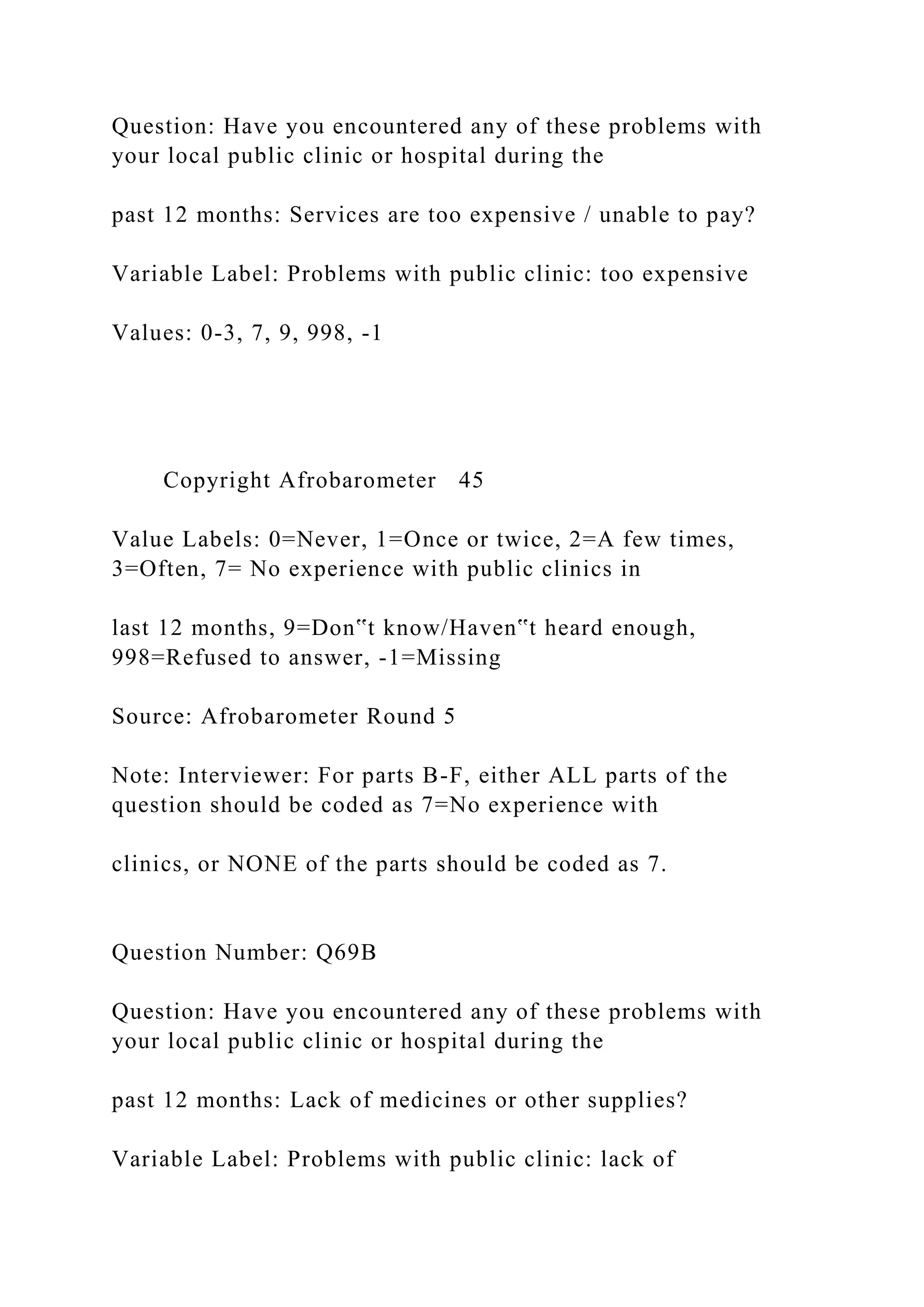 Question: Have you encountered any of these problems with
your local public clinic or hospital during the
past 12 months: Services are too expensive / unable to pay?
Variable Label: Problems with public clinic: too expensive
Values: 0-3, 7, 9, 998, -1
Copyright Afrobarometer 45
Value Labels: 0=Never, 1=Once or twice, 2=A few times,
3=Often, 7= No experience with public clinics in
last 12 months, 9=Don‟t know/Haven‟t heard enough,
998=Refused to answer, -1=Missing
Source: Afrobarometer Round 5
Note: Interviewer: For parts B-F, either ALL parts of the
question should be coded as 7=No experience with
clinics, or NONE of the parts should be coded as 7.
Question Number: Q69B
Question: Have you encountered any of these problems with
your local public clinic or hospital during the
past 12 months: Lack of medicines or other supplies?
Variable Label: Problems with public clinic: lack of
 