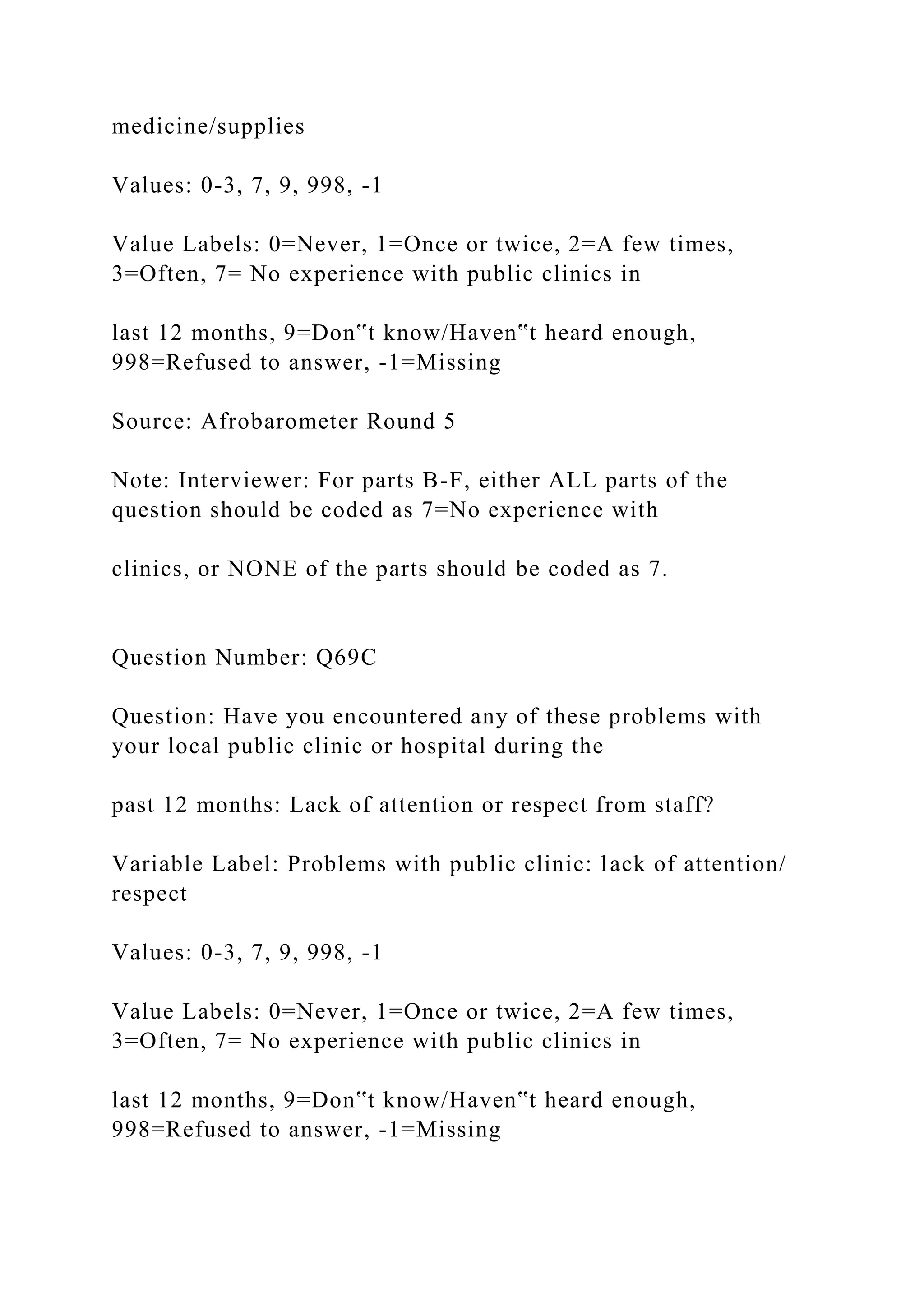 medicine/supplies
Values: 0-3, 7, 9, 998, -1
Value Labels: 0=Never, 1=Once or twice, 2=A few times,
3=Often, 7= No experience with public clinics in
last 12 months, 9=Don‟t know/Haven‟t heard enough,
998=Refused to answer, -1=Missing
Source: Afrobarometer Round 5
Note: Interviewer: For parts B-F, either ALL parts of the
question should be coded as 7=No experience with
clinics, or NONE of the parts should be coded as 7.
Question Number: Q69C
Question: Have you encountered any of these problems with
your local public clinic or hospital during the
past 12 months: Lack of attention or respect from staff?
Variable Label: Problems with public clinic: lack of attention/
respect
Values: 0-3, 7, 9, 998, -1
Value Labels: 0=Never, 1=Once or twice, 2=A few times,
3=Often, 7= No experience with public clinics in
last 12 months, 9=Don‟t know/Haven‟t heard enough,
998=Refused to answer, -1=Missing
 