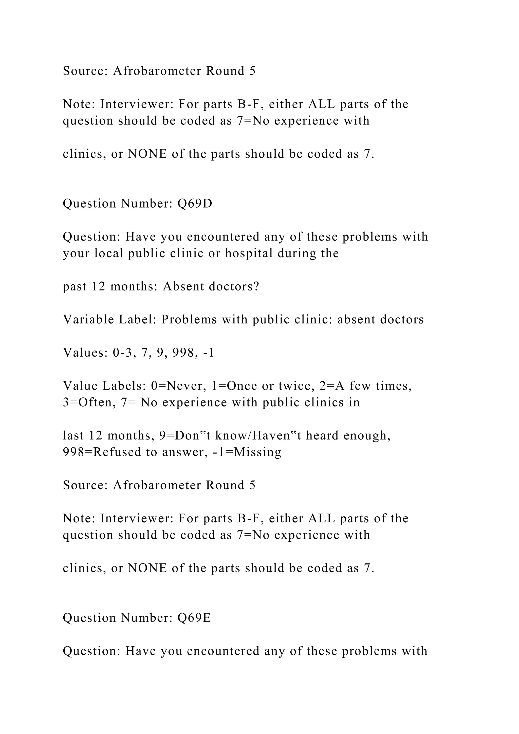 Source: Afrobarometer Round 5
Note: Interviewer: For parts B-F, either ALL parts of the
question should be coded as 7=No experience with
clinics, or NONE of the parts should be coded as 7.
Question Number: Q69D
Question: Have you encountered any of these problems with
your local public clinic or hospital during the
past 12 months: Absent doctors?
Variable Label: Problems with public clinic: absent doctors
Values: 0-3, 7, 9, 998, -1
Value Labels: 0=Never, 1=Once or twice, 2=A few times,
3=Often, 7= No experience with public clinics in
last 12 months, 9=Don‟t know/Haven‟t heard enough,
998=Refused to answer, -1=Missing
Source: Afrobarometer Round 5
Note: Interviewer: For parts B-F, either ALL parts of the
question should be coded as 7=No experience with
clinics, or NONE of the parts should be coded as 7.
Question Number: Q69E
Question: Have you encountered any of these problems with
 