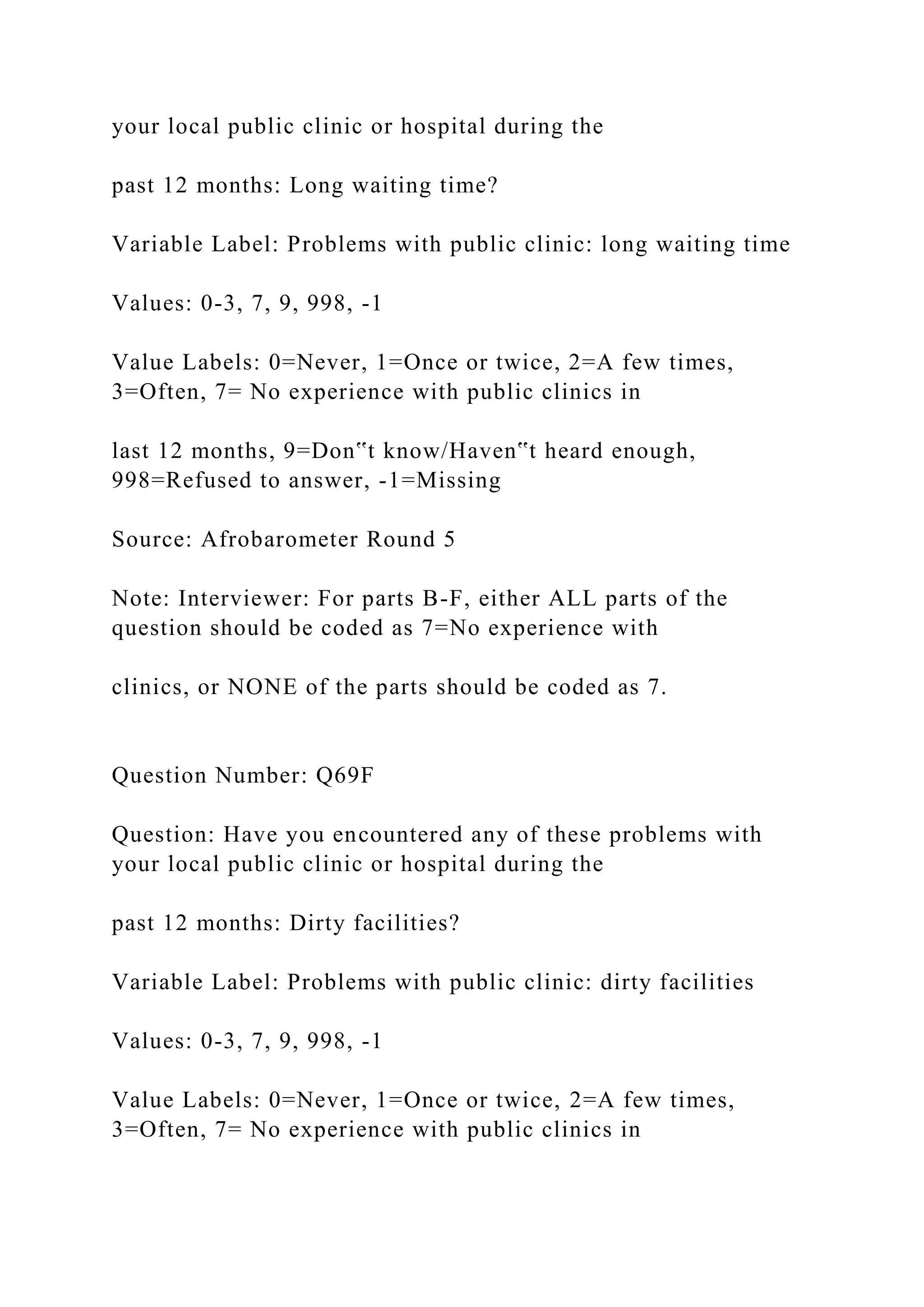 your local public clinic or hospital during the
past 12 months: Long waiting time?
Variable Label: Problems with public clinic: long waiting time
Values: 0-3, 7, 9, 998, -1
Value Labels: 0=Never, 1=Once or twice, 2=A few times,
3=Often, 7= No experience with public clinics in
last 12 months, 9=Don‟t know/Haven‟t heard enough,
998=Refused to answer, -1=Missing
Source: Afrobarometer Round 5
Note: Interviewer: For parts B-F, either ALL parts of the
question should be coded as 7=No experience with
clinics, or NONE of the parts should be coded as 7.
Question Number: Q69F
Question: Have you encountered any of these problems with
your local public clinic or hospital during the
past 12 months: Dirty facilities?
Variable Label: Problems with public clinic: dirty facilities
Values: 0-3, 7, 9, 998, -1
Value Labels: 0=Never, 1=Once or twice, 2=A few times,
3=Often, 7= No experience with public clinics in
 