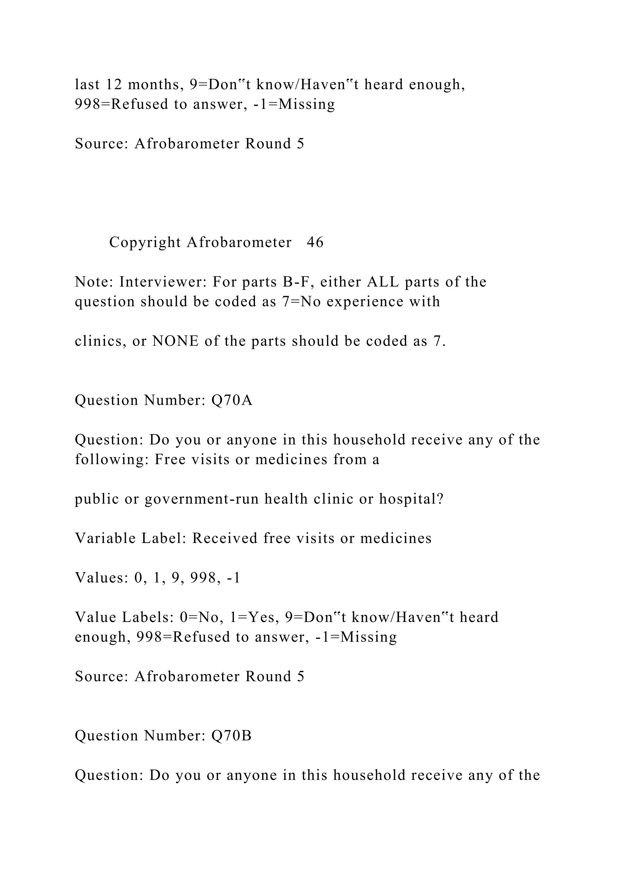 last 12 months, 9=Don‟t know/Haven‟t heard enough,
998=Refused to answer, -1=Missing
Source: Afrobarometer Round 5
Copyright Afrobarometer 46
Note: Interviewer: For parts B-F, either ALL parts of the
question should be coded as 7=No experience with
clinics, or NONE of the parts should be coded as 7.
Question Number: Q70A
Question: Do you or anyone in this household receive any of the
following: Free visits or medicines from a
public or government-run health clinic or hospital?
Variable Label: Received free visits or medicines
Values: 0, 1, 9, 998, -1
Value Labels: 0=No, 1=Yes, 9=Don‟t know/Haven‟t heard
enough, 998=Refused to answer, -1=Missing
Source: Afrobarometer Round 5
Question Number: Q70B
Question: Do you or anyone in this household receive any of the
 