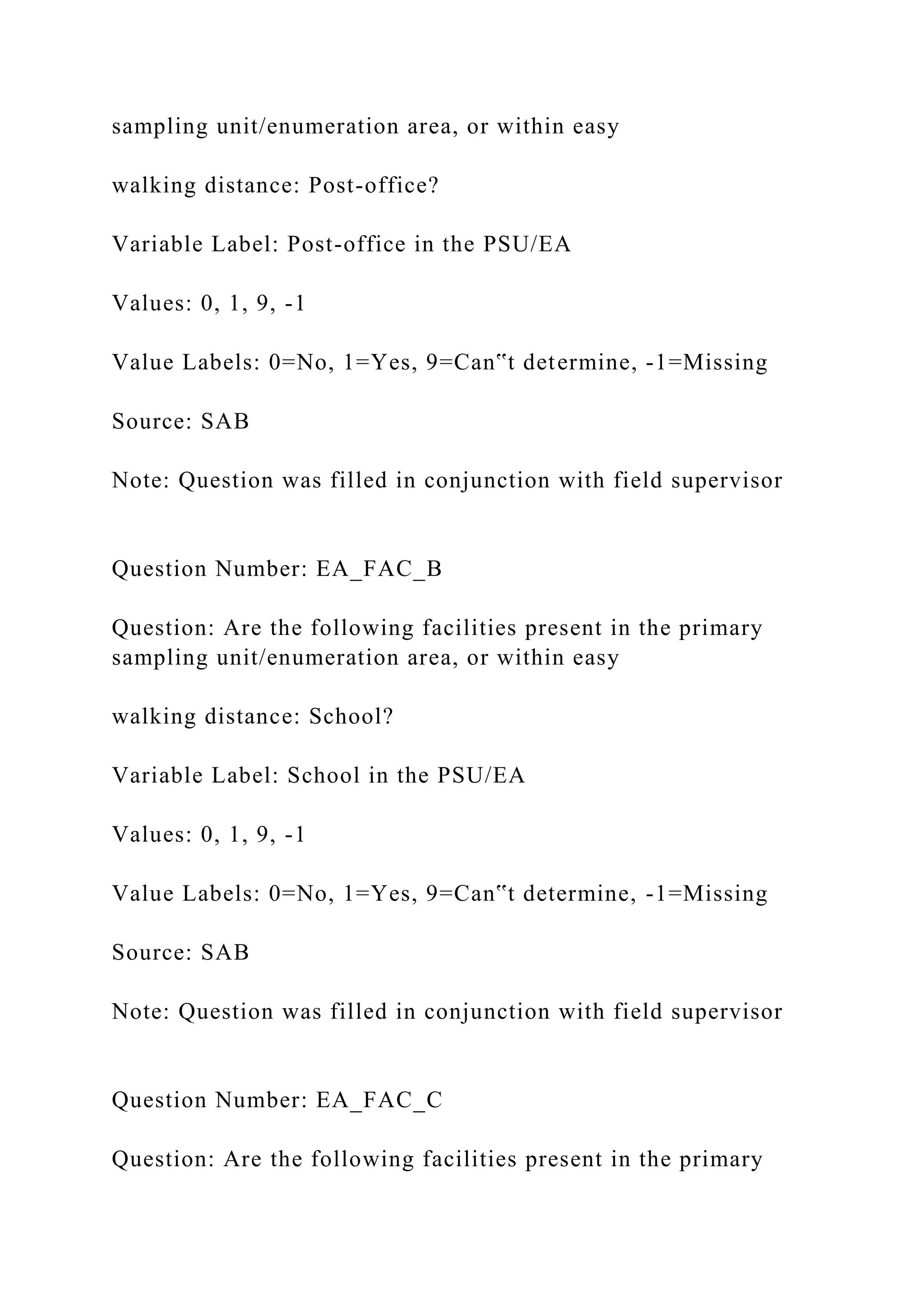 sampling unit/enumeration area, or within easy
walking distance: Post-office?
Variable Label: Post-office in the PSU/EA
Values: 0, 1, 9, -1
Value Labels: 0=No, 1=Yes, 9=Can‟t determine, -1=Missing
Source: SAB
Note: Question was filled in conjunction with field supervisor
Question Number: EA_FAC_B
Question: Are the following facilities present in the primary
sampling unit/enumeration area, or within easy
walking distance: School?
Variable Label: School in the PSU/EA
Values: 0, 1, 9, -1
Value Labels: 0=No, 1=Yes, 9=Can‟t determine, -1=Missing
Source: SAB
Note: Question was filled in conjunction with field supervisor
Question Number: EA_FAC_C
Question: Are the following facilities present in the primary
 