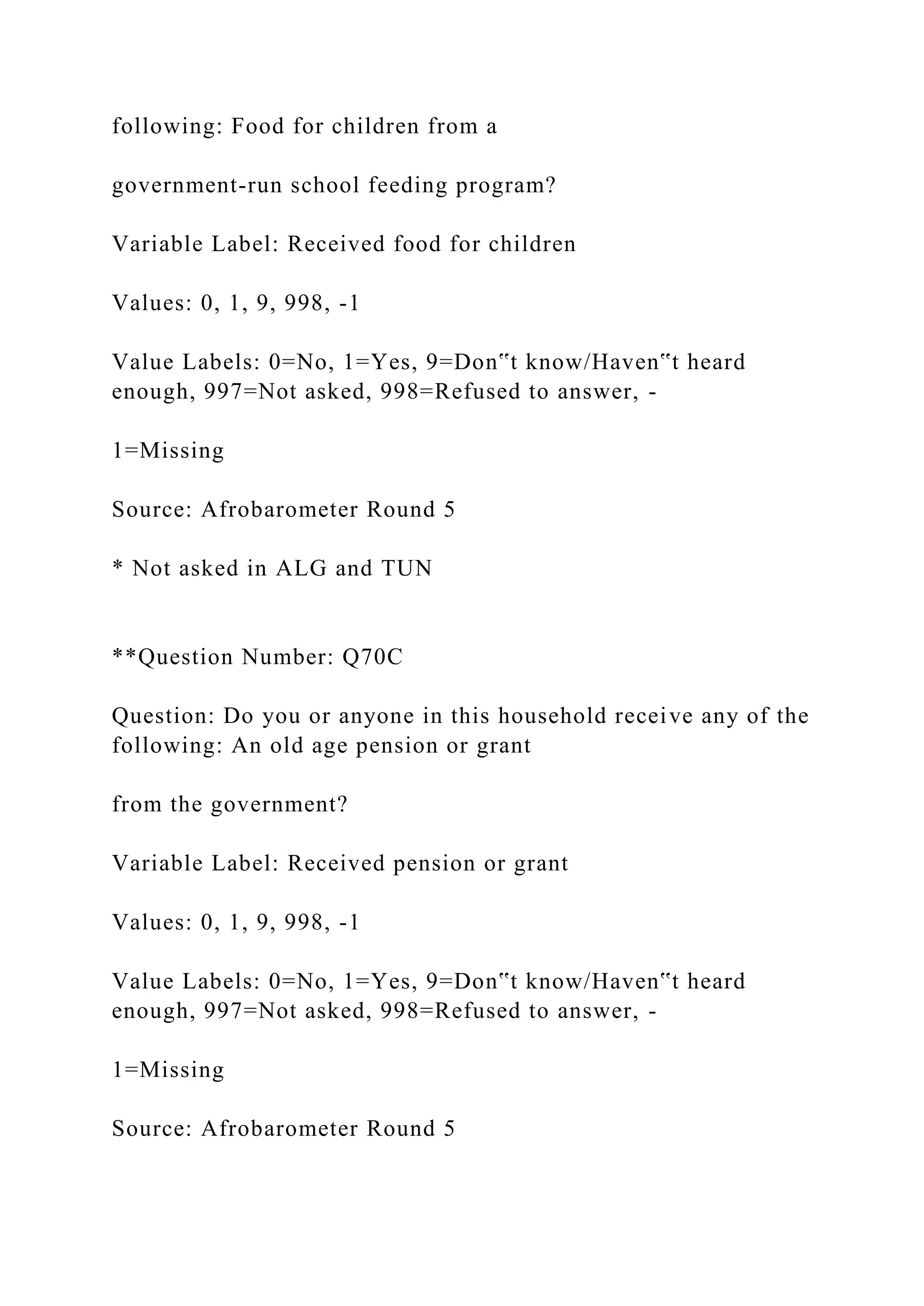 following: Food for children from a
government-run school feeding program?
Variable Label: Received food for children
Values: 0, 1, 9, 998, -1
Value Labels: 0=No, 1=Yes, 9=Don‟t know/Haven‟t heard
enough, 997=Not asked, 998=Refused to answer, -
1=Missing
Source: Afrobarometer Round 5
* Not asked in ALG and TUN
**Question Number: Q70C
Question: Do you or anyone in this household receive any of the
following: An old age pension or grant
from the government?
Variable Label: Received pension or grant
Values: 0, 1, 9, 998, -1
Value Labels: 0=No, 1=Yes, 9=Don‟t know/Haven‟t heard
enough, 997=Not asked, 998=Refused to answer, -
1=Missing
Source: Afrobarometer Round 5
 