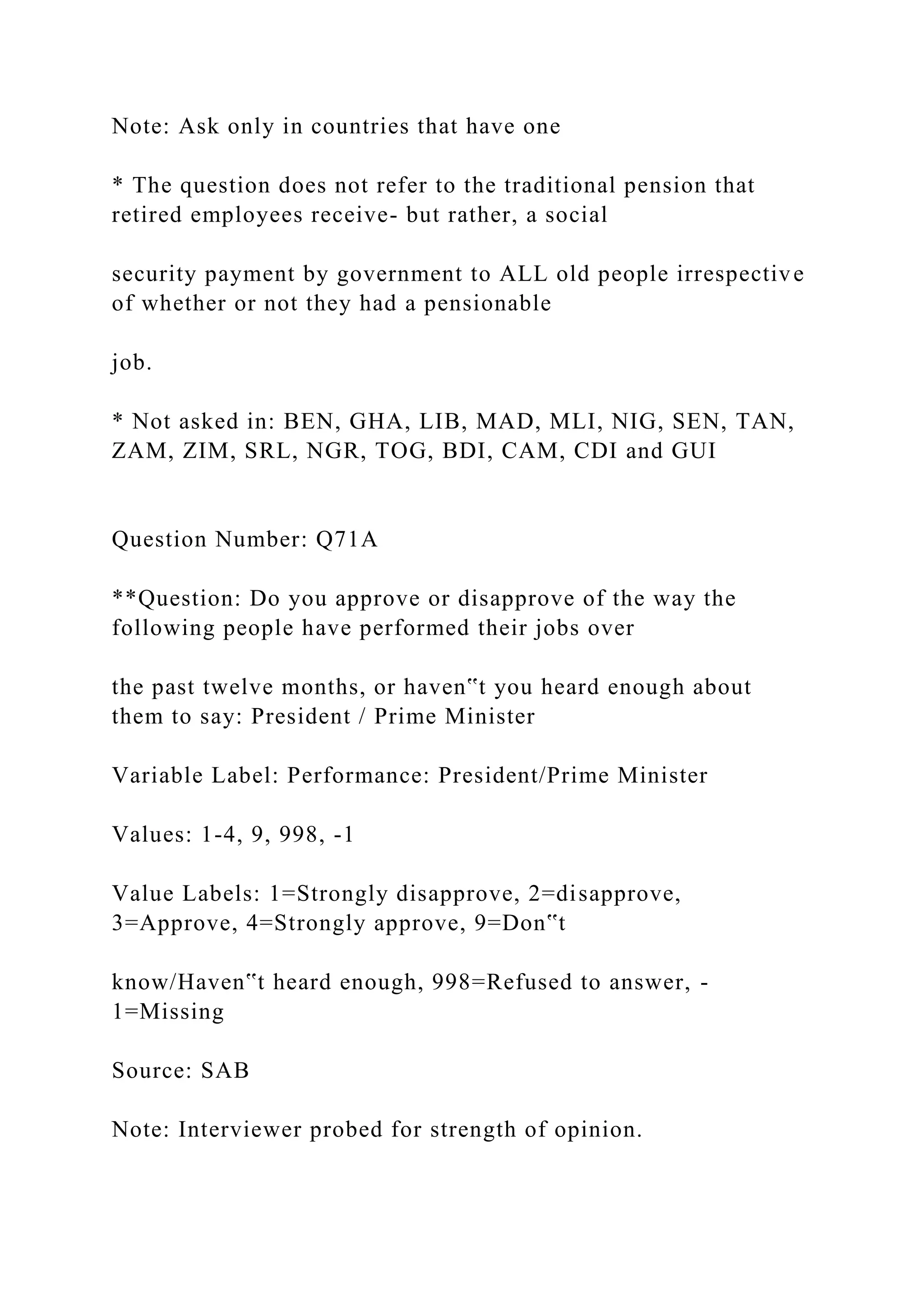 Note: Ask only in countries that have one
* The question does not refer to the traditional pension that
retired employees receive- but rather, a social
security payment by government to ALL old people irrespective
of whether or not they had a pensionable
job.
* Not asked in: BEN, GHA, LIB, MAD, MLI, NIG, SEN, TAN,
ZAM, ZIM, SRL, NGR, TOG, BDI, CAM, CDI and GUI
Question Number: Q71A
**Question: Do you approve or disapprove of the way the
following people have performed their jobs over
the past twelve months, or haven‟t you heard enough about
them to say: President / Prime Minister
Variable Label: Performance: President/Prime Minister
Values: 1-4, 9, 998, -1
Value Labels: 1=Strongly disapprove, 2=disapprove,
3=Approve, 4=Strongly approve, 9=Don‟t
know/Haven‟t heard enough, 998=Refused to answer, -
1=Missing
Source: SAB
Note: Interviewer probed for strength of opinion.
 