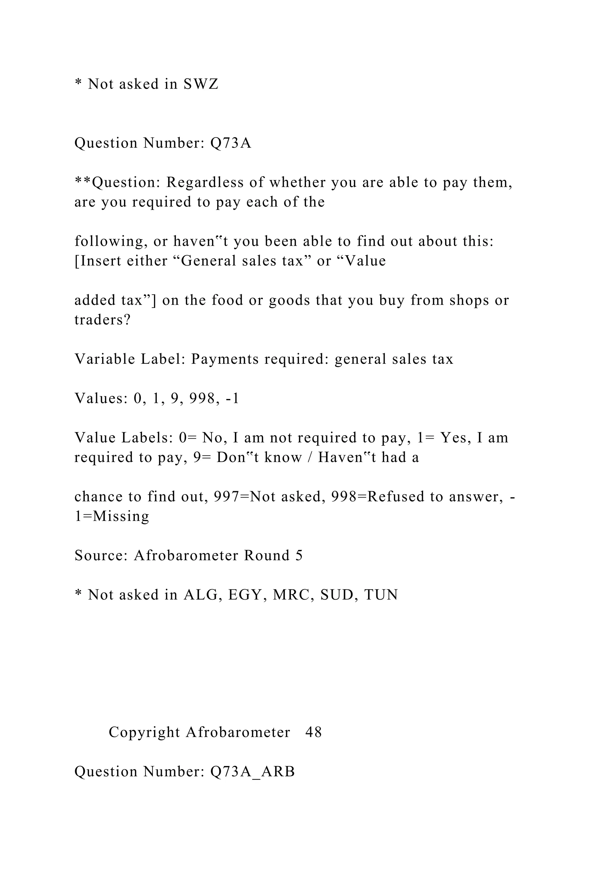 * Not asked in SWZ
Question Number: Q73A
**Question: Regardless of whether you are able to pay them,
are you required to pay each of the
following, or haven‟t you been able to find out about this:
[Insert either “General sales tax” or “Value
added tax”] on the food or goods that you buy from shops or
traders?
Variable Label: Payments required: general sales tax
Values: 0, 1, 9, 998, -1
Value Labels: 0= No, I am not required to pay, 1= Yes, I am
required to pay, 9= Don‟t know / Haven‟t had a
chance to find out, 997=Not asked, 998=Refused to answer, -
1=Missing
Source: Afrobarometer Round 5
* Not asked in ALG, EGY, MRC, SUD, TUN
Copyright Afrobarometer 48
Question Number: Q73A_ARB
 
