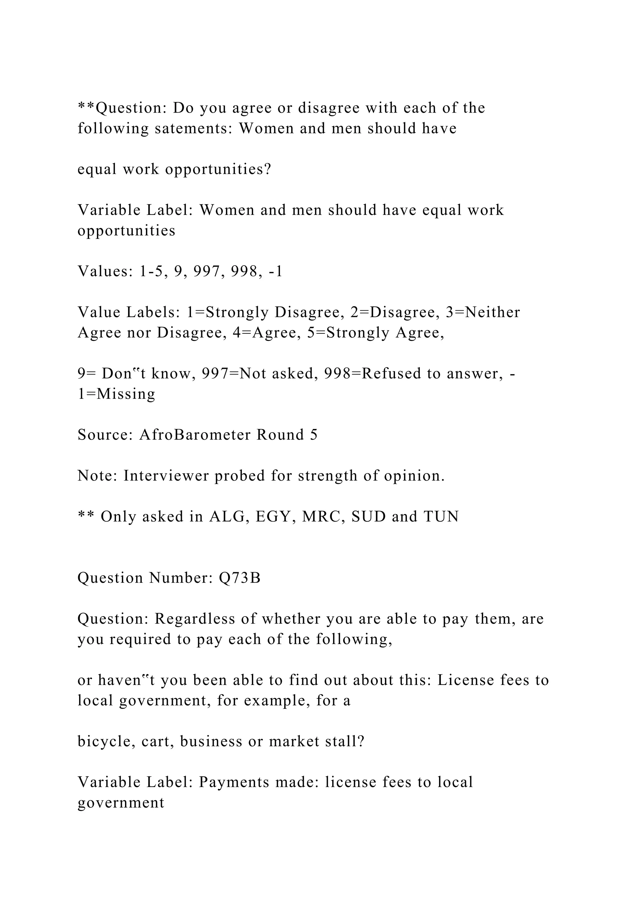 **Question: Do you agree or disagree with each of the
following satements: Women and men should have
equal work opportunities?
Variable Label: Women and men should have equal work
opportunities
Values: 1-5, 9, 997, 998, -1
Value Labels: 1=Strongly Disagree, 2=Disagree, 3=Neither
Agree nor Disagree, 4=Agree, 5=Strongly Agree,
9= Don‟t know, 997=Not asked, 998=Refused to answer, -
1=Missing
Source: AfroBarometer Round 5
Note: Interviewer probed for strength of opinion.
** Only asked in ALG, EGY, MRC, SUD and TUN
Question Number: Q73B
Question: Regardless of whether you are able to pay them, are
you required to pay each of the following,
or haven‟t you been able to find out about this: License fees to
local government, for example, for a
bicycle, cart, business or market stall?
Variable Label: Payments made: license fees to local
government
 